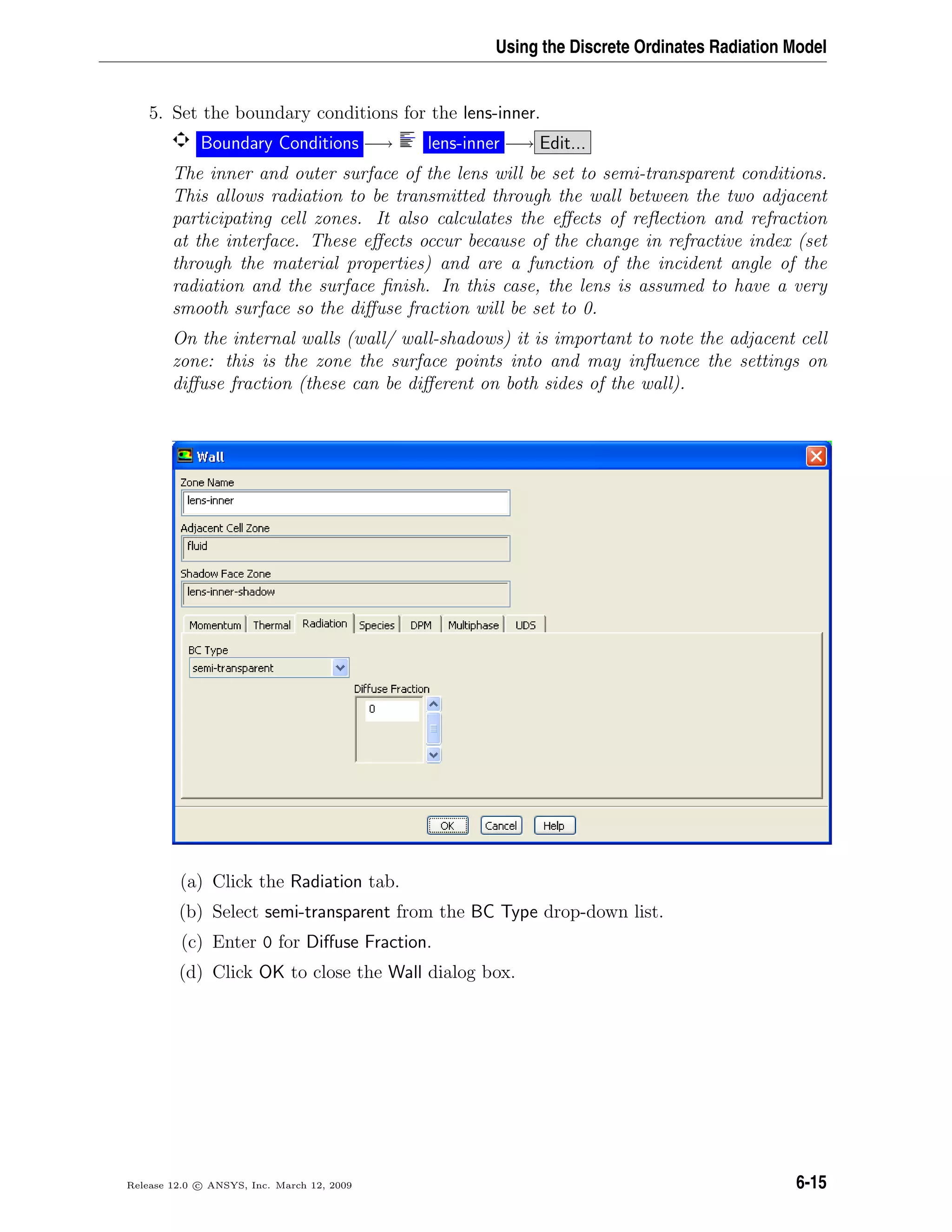 Using the Discrete Ordinates Radiation Model
5. Set the boundary conditions for the lens-inner.
Boundary Conditions −→ lens-inner −→ Edit...
The inner and outer surface of the lens will be set to semi-transparent conditions.
This allows radiation to be transmitted through the wall between the two adjacent
participating cell zones. It also calculates the eﬀects of reﬂection and refraction
at the interface. These eﬀects occur because of the change in refractive index (set
through the material properties) and are a function of the incident angle of the
radiation and the surface ﬁnish. In this case, the lens is assumed to have a very
smooth surface so the diﬀuse fraction will be set to 0.
On the internal walls (wall/ wall-shadows) it is important to note the adjacent cell
zone: this is the zone the surface points into and may inﬂuence the settings on
diﬀuse fraction (these can be diﬀerent on both sides of the wall).
(a) Click the Radiation tab.
(b) Select semi-transparent from the BC Type drop-down list.
(c) Enter 0 for Diﬀuse Fraction.
(d) Click OK to close the Wall dialog box.
Release 12.0 c ANSYS, Inc. March 12, 2009 6-15
 