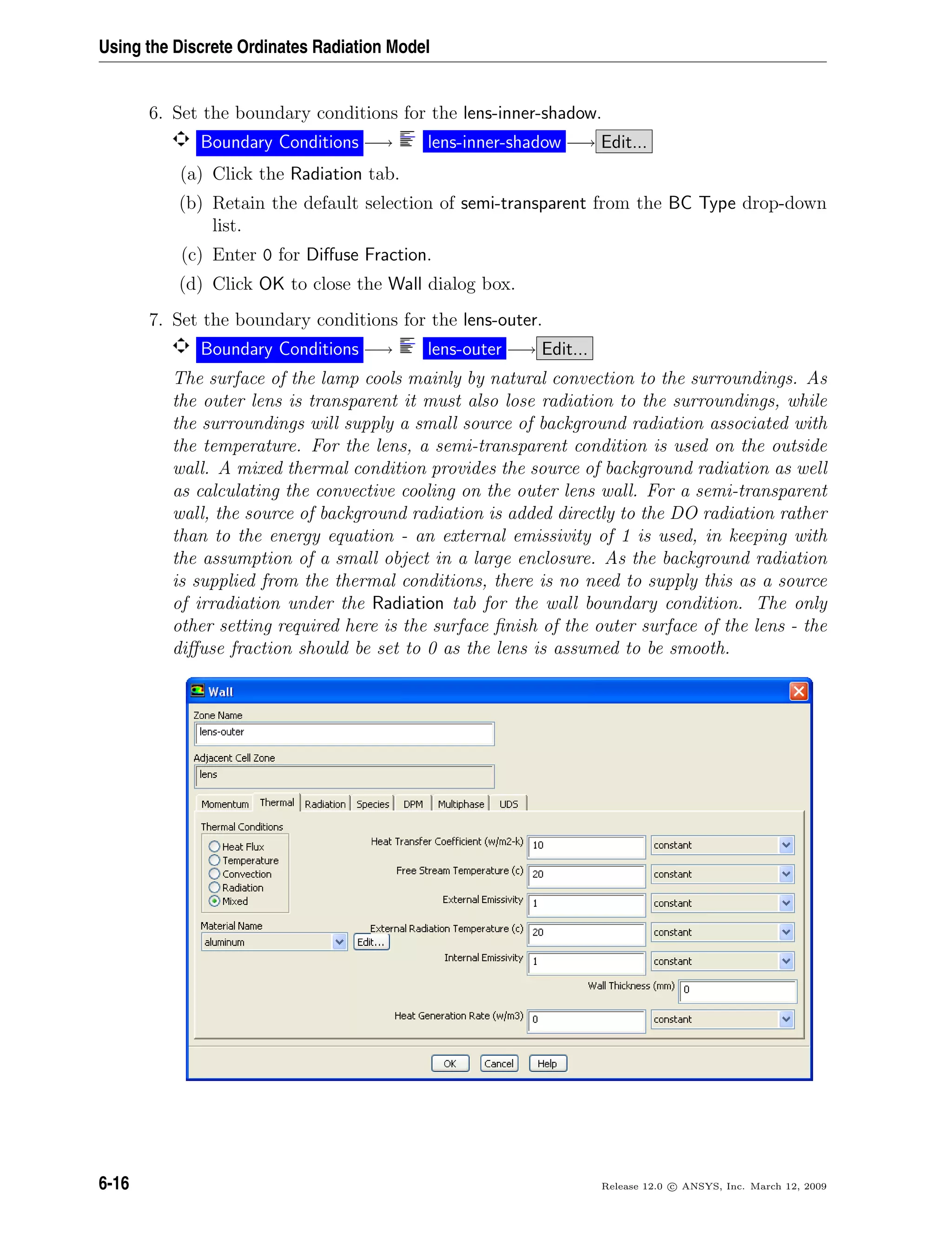 Using the Discrete Ordinates Radiation Model
6. Set the boundary conditions for the lens-inner-shadow.
Boundary Conditions −→ lens-inner-shadow −→ Edit...
(a) Click the Radiation tab.
(b) Retain the default selection of semi-transparent from the BC Type drop-down
list.
(c) Enter 0 for Diﬀuse Fraction.
(d) Click OK to close the Wall dialog box.
7. Set the boundary conditions for the lens-outer.
Boundary Conditions −→ lens-outer −→ Edit...
The surface of the lamp cools mainly by natural convection to the surroundings. As
the outer lens is transparent it must also lose radiation to the surroundings, while
the surroundings will supply a small source of background radiation associated with
the temperature. For the lens, a semi-transparent condition is used on the outside
wall. A mixed thermal condition provides the source of background radiation as well
as calculating the convective cooling on the outer lens wall. For a semi-transparent
wall, the source of background radiation is added directly to the DO radiation rather
than to the energy equation - an external emissivity of 1 is used, in keeping with
the assumption of a small object in a large enclosure. As the background radiation
is supplied from the thermal conditions, there is no need to supply this as a source
of irradiation under the Radiation tab for the wall boundary condition. The only
other setting required here is the surface ﬁnish of the outer surface of the lens - the
diﬀuse fraction should be set to 0 as the lens is assumed to be smooth.
6-16 Release 12.0 c ANSYS, Inc. March 12, 2009
 