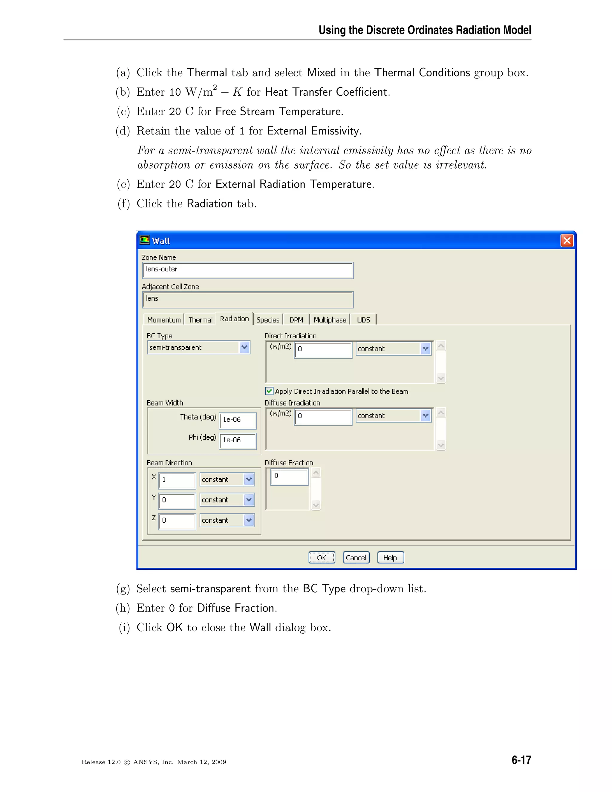 Using the Discrete Ordinates Radiation Model
(a) Click the Thermal tab and select Mixed in the Thermal Conditions group box.
(b) Enter 10 W/m2
− K for Heat Transfer Coeﬃcient.
(c) Enter 20 C for Free Stream Temperature.
(d) Retain the value of 1 for External Emissivity.
For a semi-transparent wall the internal emissivity has no eﬀect as there is no
absorption or emission on the surface. So the set value is irrelevant.
(e) Enter 20 C for External Radiation Temperature.
(f) Click the Radiation tab.
(g) Select semi-transparent from the BC Type drop-down list.
(h) Enter 0 for Diﬀuse Fraction.
(i) Click OK to close the Wall dialog box.
Release 12.0 c ANSYS, Inc. March 12, 2009 6-17
 