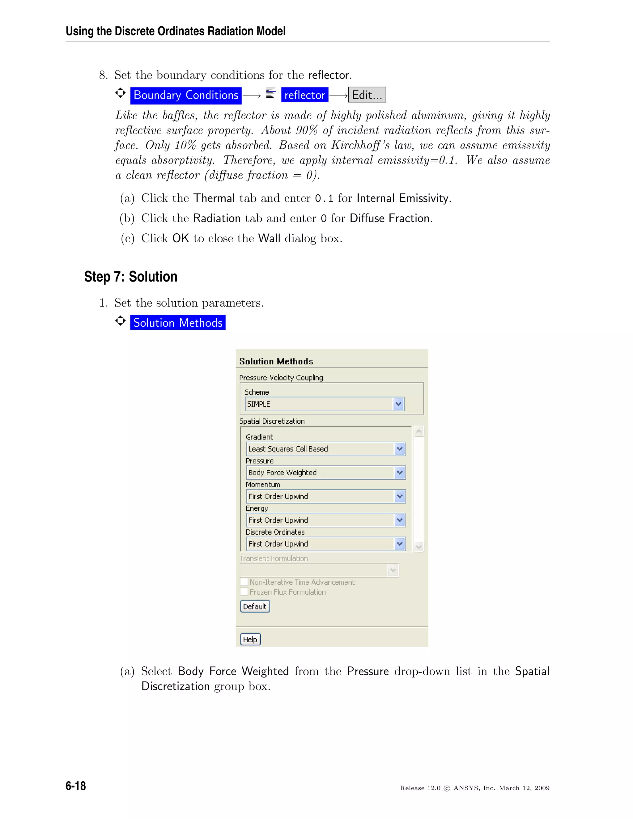 Using the Discrete Ordinates Radiation Model
8. Set the boundary conditions for the reﬂector.
Boundary Conditions −→ reﬂector −→ Edit...
Like the baﬄes, the reﬂector is made of highly polished aluminum, giving it highly
reﬂective surface property. About 90% of incident radiation reﬂects from this sur-
face. Only 10% gets absorbed. Based on Kirchhoﬀ’s law, we can assume emissvity
equals absorptivity. Therefore, we apply internal emissivity=0.1. We also assume
a clean reﬂector (diﬀuse fraction = 0).
(a) Click the Thermal tab and enter 0.1 for Internal Emissivity.
(b) Click the Radiation tab and enter 0 for Diﬀuse Fraction.
(c) Click OK to close the Wall dialog box.
Step 7: Solution
1. Set the solution parameters.
Solution Methods
(a) Select Body Force Weighted from the Pressure drop-down list in the Spatial
Discretization group box.
6-18 Release 12.0 c ANSYS, Inc. March 12, 2009
 