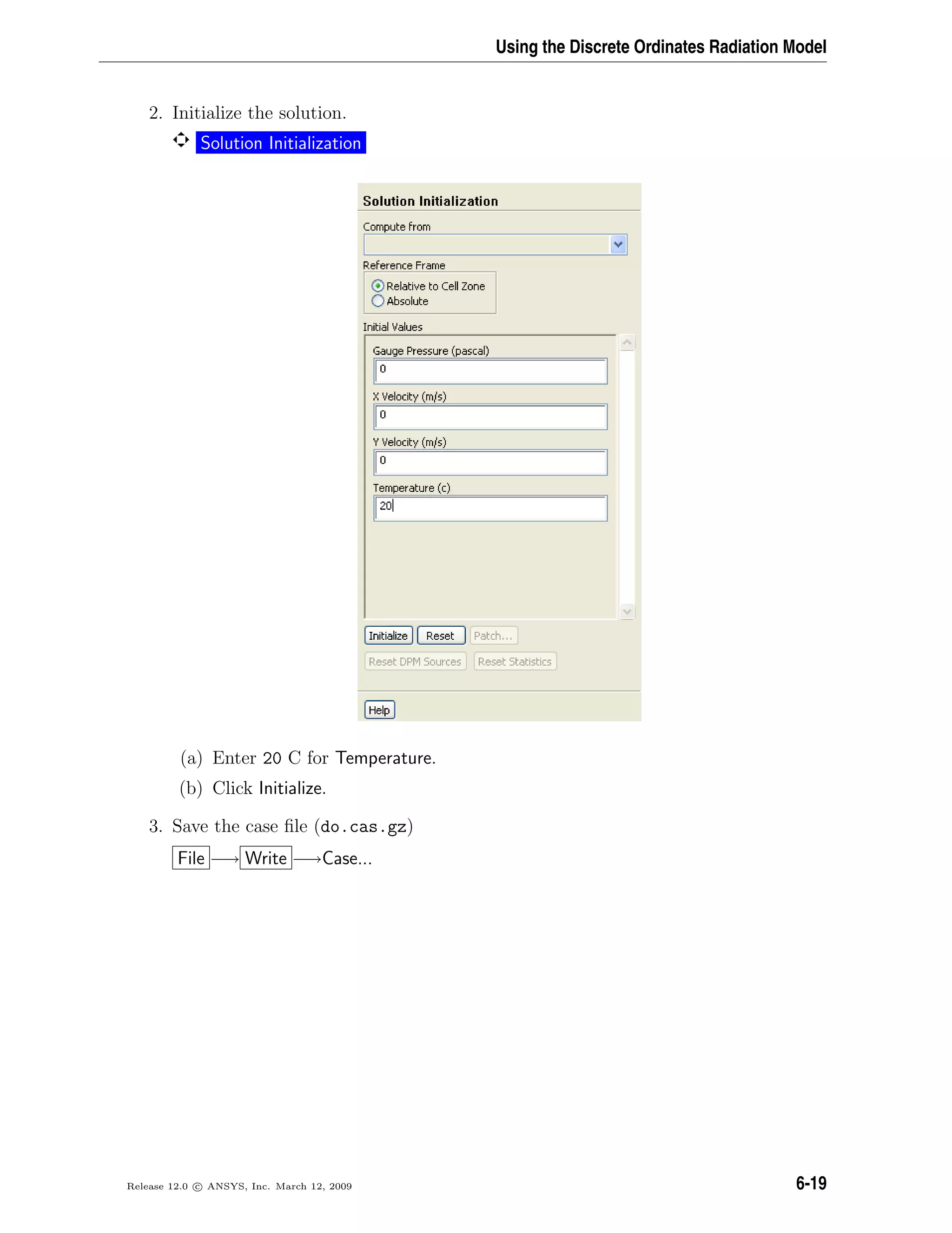 Using the Discrete Ordinates Radiation Model
2. Initialize the solution.
Solution Initialization
(a) Enter 20 C for Temperature.
(b) Click Initialize.
3. Save the case ﬁle (do.cas.gz)
File −→ Write −→Case...
Release 12.0 c ANSYS, Inc. March 12, 2009 6-19
 