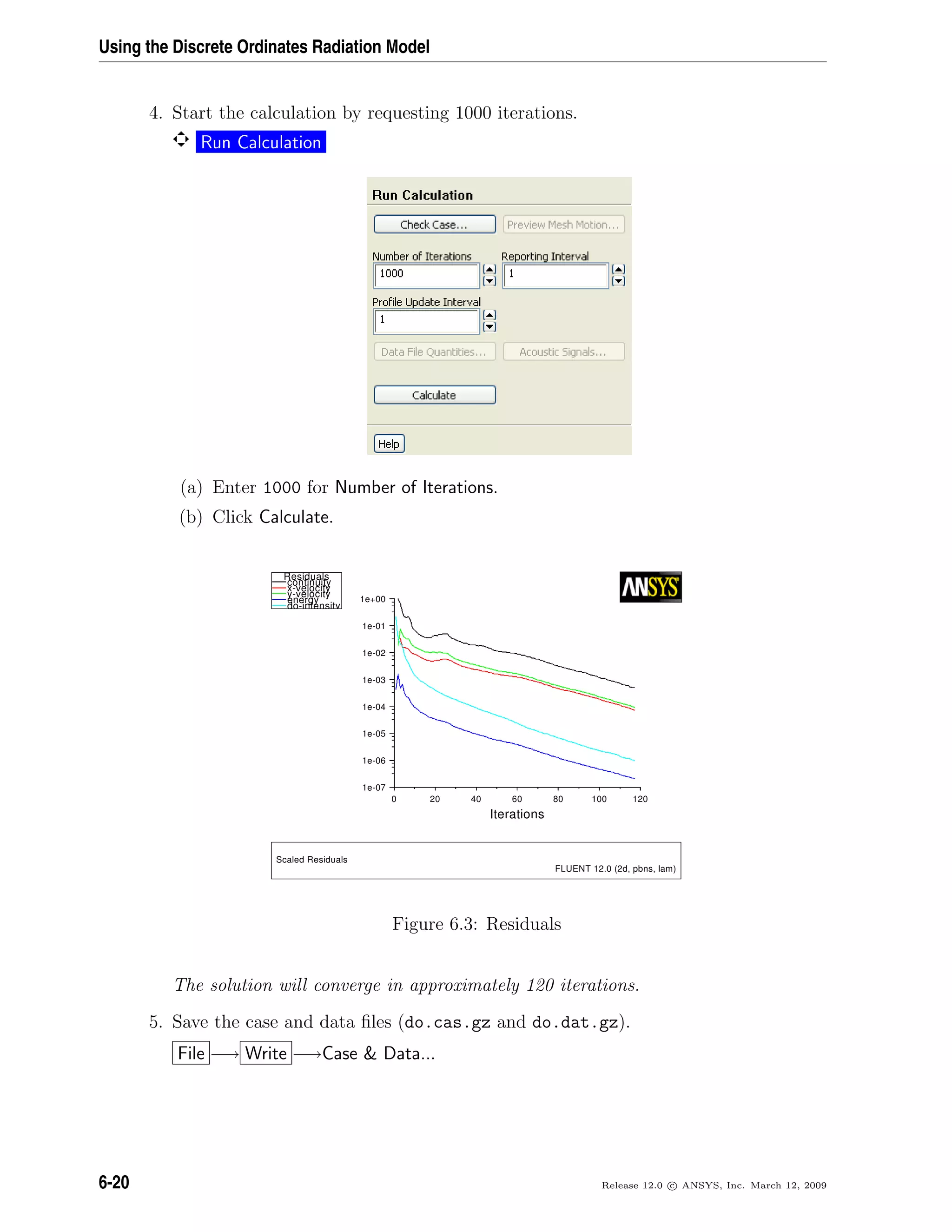 Using the Discrete Ordinates Radiation Model
4. Start the calculation by requesting 1000 iterations.
Run Calculation
(a) Enter 1000 for Number of Iterations.
(b) Click Calculate.
I
70-e1
60-e1
50-e1
40-e1
30-e1
20-e1
10-e1
00+e1
0 02 04 06 08 001 021
snoitaret
d
slaudiseR
ytiunitnoc
yticolev-x
yticolev-y
ygrene
ytisnetni-o
S
)mal,snbp,d2(0.21TNEULF
slaudiseRdelac
Figure 6.3: Residuals
The solution will converge in approximately 120 iterations.
5. Save the case and data ﬁles (do.cas.gz and do.dat.gz).
File −→ Write −→Case  Data...
6-20 Release 12.0 c ANSYS, Inc. March 12, 2009
 