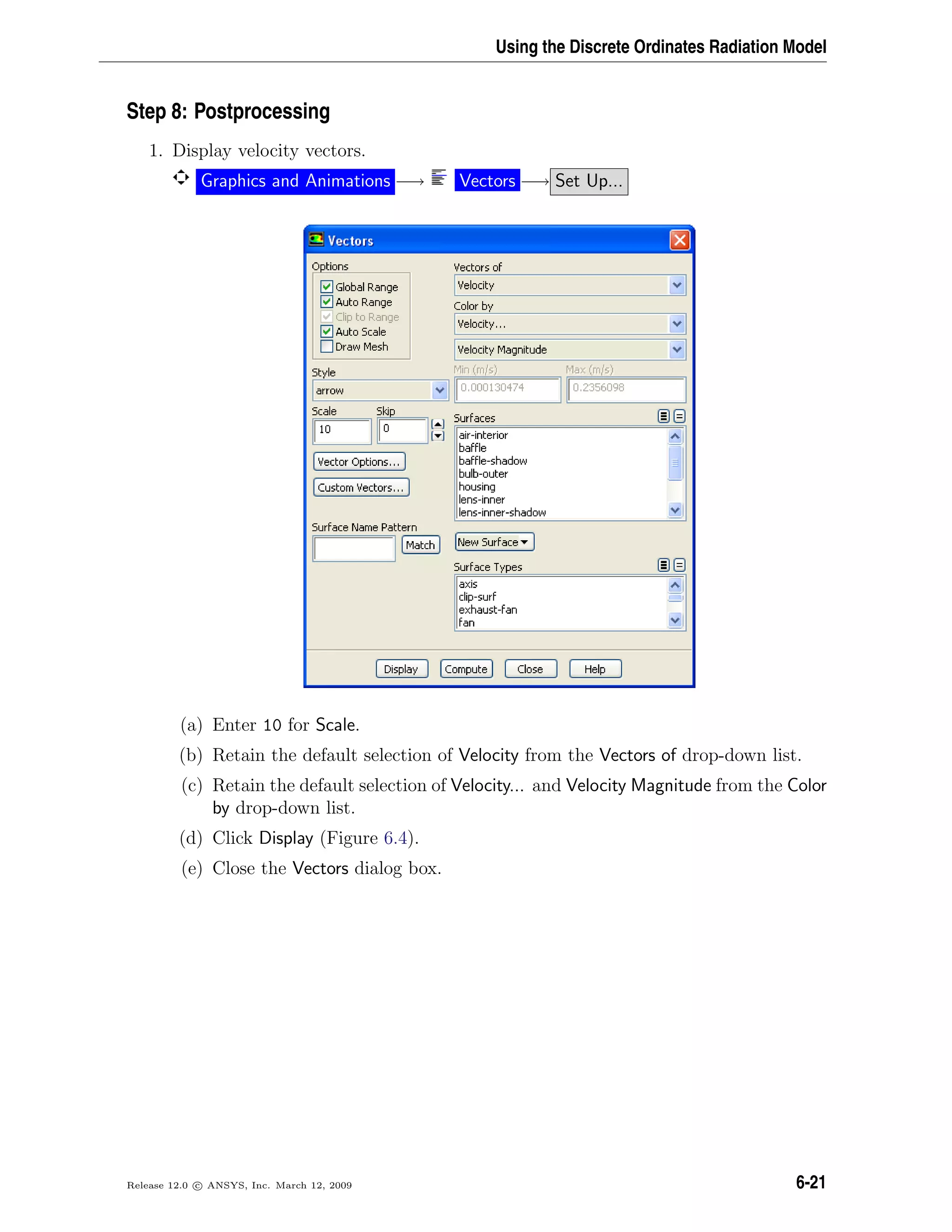 Using the Discrete Ordinates Radiation Model
Step 8: Postprocessing
1. Display velocity vectors.
Graphics and Animations −→ Vectors −→ Set Up...
(a) Enter 10 for Scale.
(b) Retain the default selection of Velocity from the Vectors of drop-down list.
(c) Retain the default selection of Velocity... and Velocity Magnitude from the Color
by drop-down list.
(d) Click Display (Figure 6.4).
(e) Close the Vectors dialog box.
Release 12.0 c ANSYS, Inc. March 12, 2009 6-21
 
