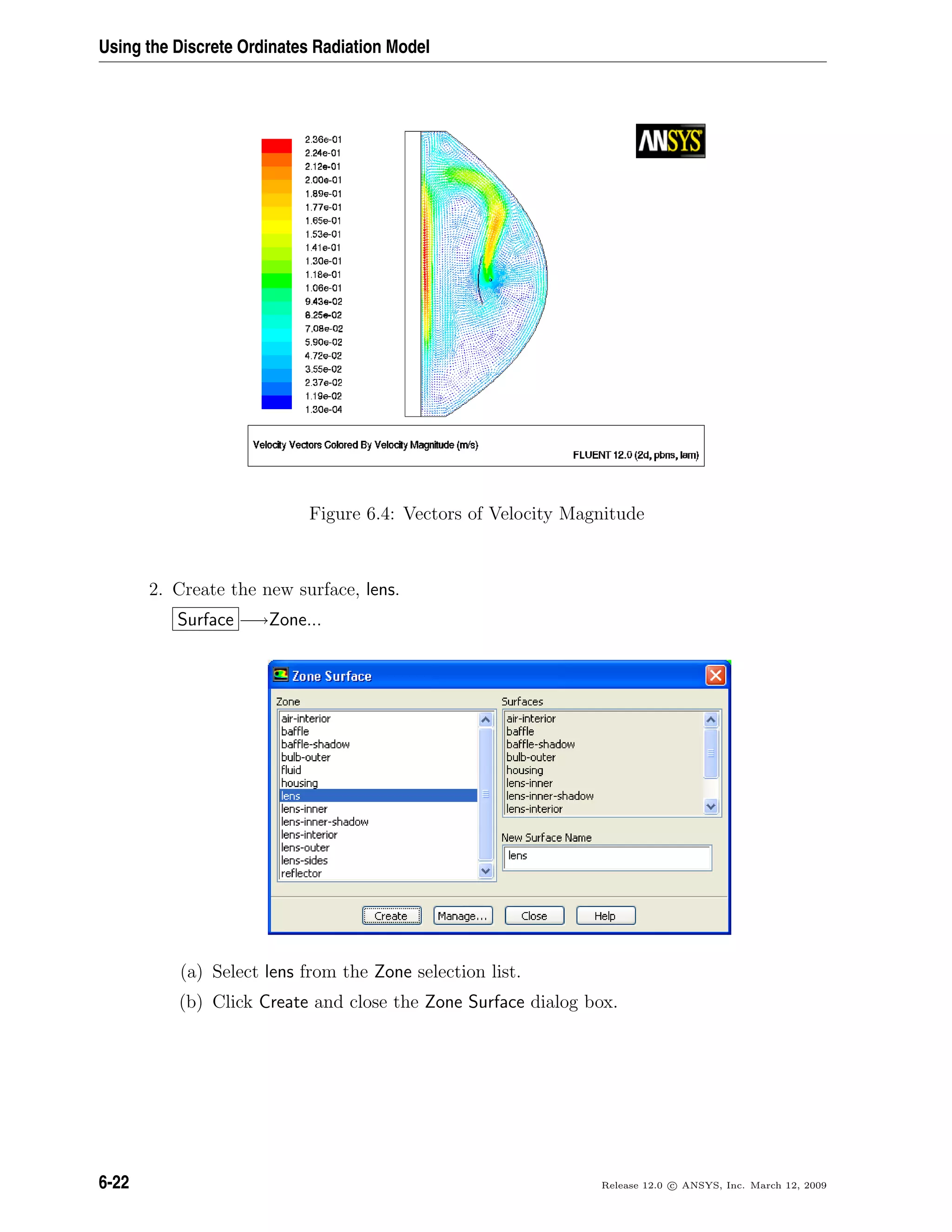 Using the Discrete Ordinates Radiation Model
Figure 6.4: Vectors of Velocity Magnitude
2. Create the new surface, lens.
Surface −→Zone...
(a) Select lens from the Zone selection list.
(b) Click Create and close the Zone Surface dialog box.
6-22 Release 12.0 c ANSYS, Inc. March 12, 2009
 
