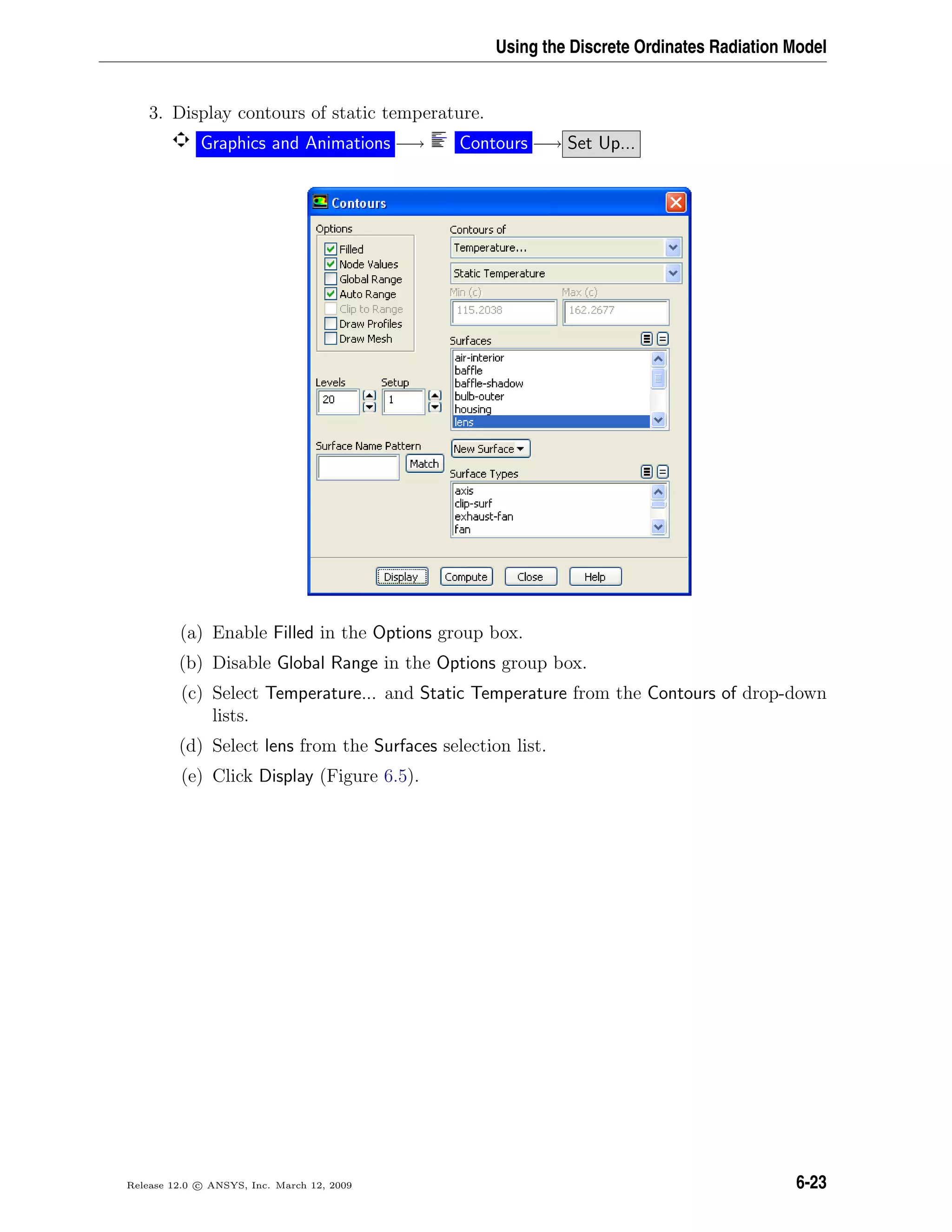 Using the Discrete Ordinates Radiation Model
3. Display contours of static temperature.
Graphics and Animations −→ Contours −→ Set Up...
(a) Enable Filled in the Options group box.
(b) Disable Global Range in the Options group box.
(c) Select Temperature... and Static Temperature from the Contours of drop-down
lists.
(d) Select lens from the Surfaces selection list.
(e) Click Display (Figure 6.5).
Release 12.0 c ANSYS, Inc. March 12, 2009 6-23
 