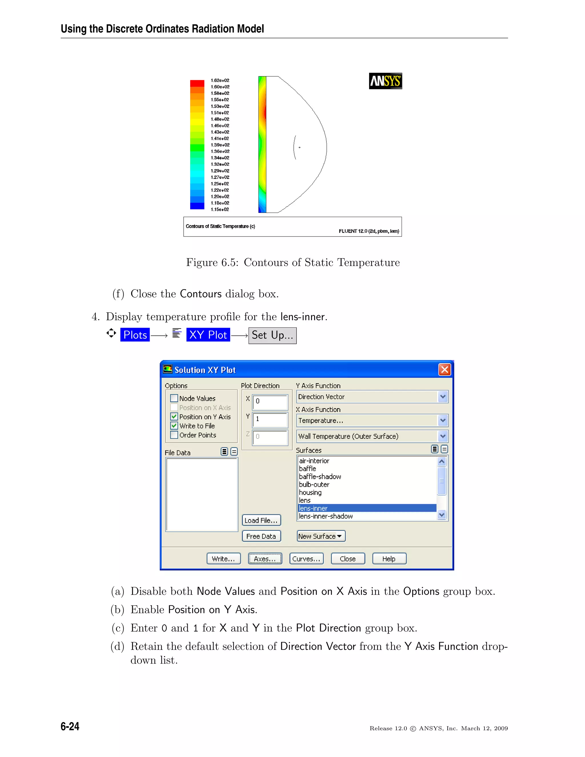 Using the Discrete Ordinates Radiation Model
Figure 6.5: Contours of Static Temperature
(f) Close the Contours dialog box.
4. Display temperature proﬁle for the lens-inner.
Plots −→ XY Plot −→ Set Up...
(a) Disable both Node Values and Position on X Axis in the Options group box.
(b) Enable Position on Y Axis.
(c) Enter 0 and 1 for X and Y in the Plot Direction group box.
(d) Retain the default selection of Direction Vector from the Y Axis Function drop-
down list.
6-24 Release 12.0 c ANSYS, Inc. March 12, 2009
 