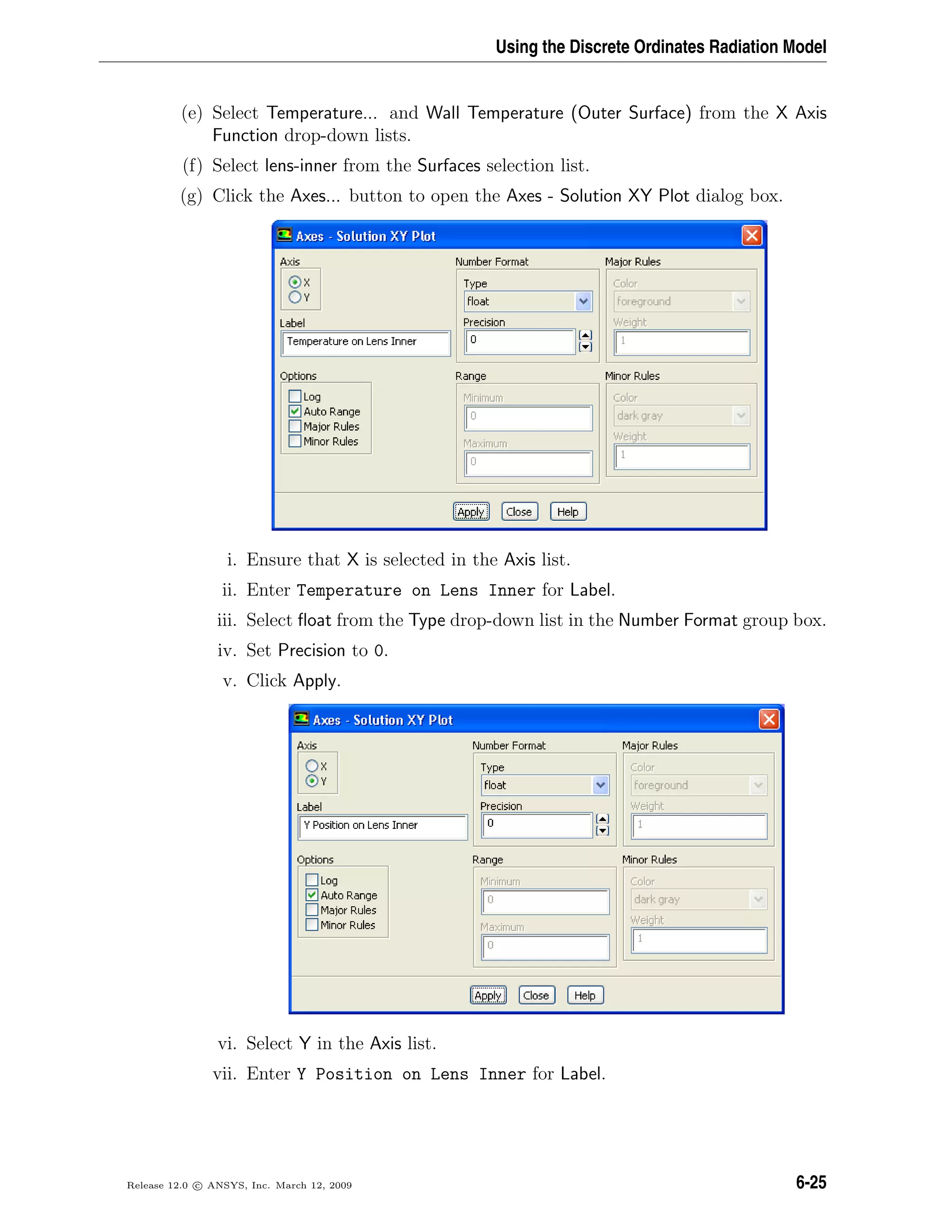 Using the Discrete Ordinates Radiation Model
(e) Select Temperature... and Wall Temperature (Outer Surface) from the X Axis
Function drop-down lists.
(f) Select lens-inner from the Surfaces selection list.
(g) Click the Axes... button to open the Axes - Solution XY Plot dialog box.
i. Ensure that X is selected in the Axis list.
ii. Enter Temperature on Lens Inner for Label.
iii. Select ﬂoat from the Type drop-down list in the Number Format group box.
iv. Set Precision to 0.
v. Click Apply.
vi. Select Y in the Axis list.
vii. Enter Y Position on Lens Inner for Label.
Release 12.0 c ANSYS, Inc. March 12, 2009 6-25
 