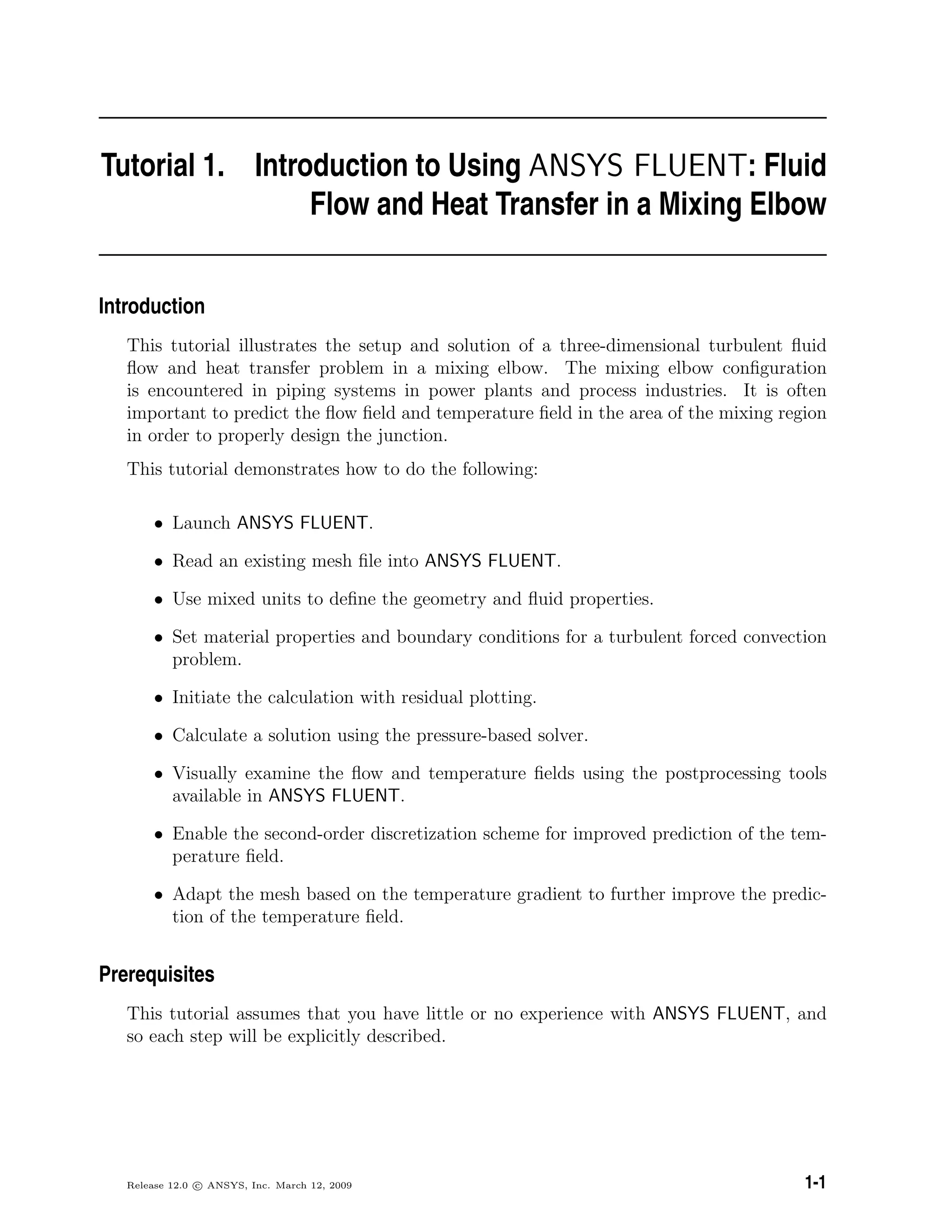 Tutorial 1. Introduction to Using ANSYS FLUENT: Fluid
Flow and Heat Transfer in a Mixing Elbow
Introduction
This tutorial illustrates the setup and solution of a three-dimensional turbulent ﬂuid
ﬂow and heat transfer problem in a mixing elbow. The mixing elbow conﬁguration
is encountered in piping systems in power plants and process industries. It is often
important to predict the ﬂow ﬁeld and temperature ﬁeld in the area of the mixing region
in order to properly design the junction.
This tutorial demonstrates how to do the following:
• Launch ANSYS FLUENT.
• Read an existing mesh ﬁle into ANSYS FLUENT.
• Use mixed units to deﬁne the geometry and ﬂuid properties.
• Set material properties and boundary conditions for a turbulent forced convection
problem.
• Initiate the calculation with residual plotting.
• Calculate a solution using the pressure-based solver.
• Visually examine the ﬂow and temperature ﬁelds using the postprocessing tools
available in ANSYS FLUENT.
• Enable the second-order discretization scheme for improved prediction of the tem-
perature ﬁeld.
• Adapt the mesh based on the temperature gradient to further improve the predic-
tion of the temperature ﬁeld.
Prerequisites
This tutorial assumes that you have little or no experience with ANSYS FLUENT, and
so each step will be explicitly described.
Release 12.0 c ANSYS, Inc. March 12, 2009 1-1
 