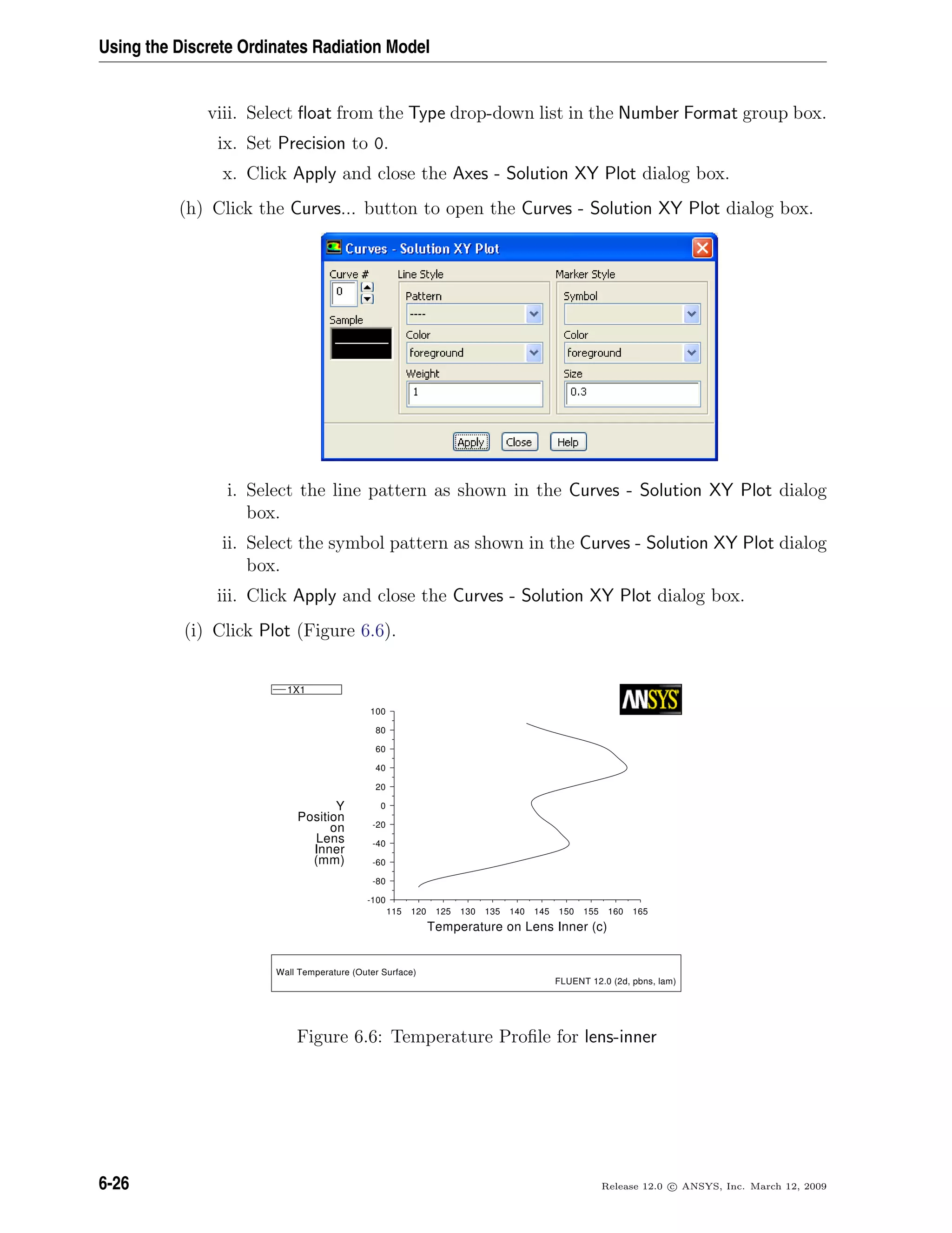Using the Discrete Ordinates Radiation Model
viii. Select ﬂoat from the Type drop-down list in the Number Format group box.
ix. Set Precision to 0.
x. Click Apply and close the Axes - Solution XY Plot dialog box.
(h) Click the Curves... button to open the Curves - Solution XY Plot dialog box.
i. Select the line pattern as shown in the Curves - Solution XY Plot dialog
box.
ii. Select the symbol pattern as shown in the Curves - Solution XY Plot dialog
box.
iii. Click Apply and close the Curves - Solution XY Plot dialog box.
(i) Click Plot (Figure 6.6).
Temperature on Lens Inner (c)
(mm)
Inner
Lens
on
Position
Y
165160155150145140135130125120115
100
80
60
40
20
0
-20
-40
-60
-80
-100
1X1
Wall Temperature (Outer Surface)
FLUENT 12.0 (2d, pbns, lam)
Figure 6.6: Temperature Proﬁle for lens-inner
6-26 Release 12.0 c ANSYS, Inc. March 12, 2009
 