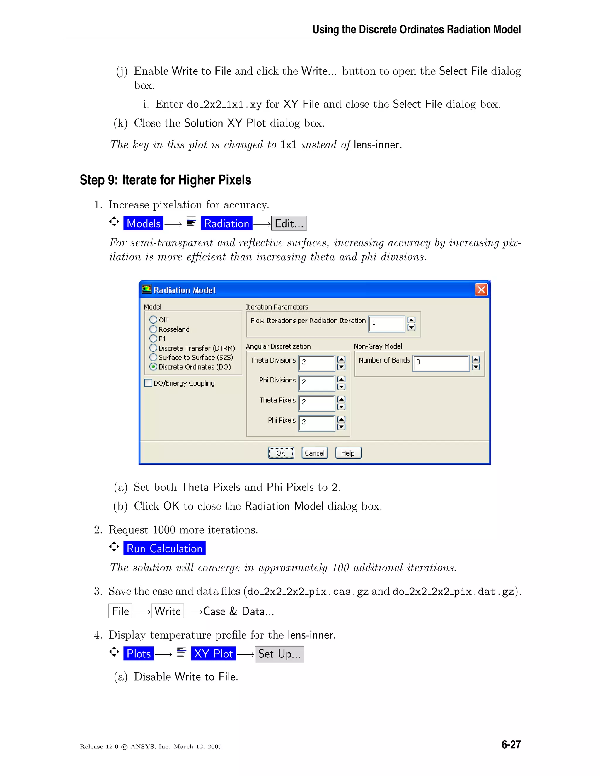 Using the Discrete Ordinates Radiation Model
(j) Enable Write to File and click the Write... button to open the Select File dialog
box.
i. Enter do 2x2 1x1.xy for XY File and close the Select File dialog box.
(k) Close the Solution XY Plot dialog box.
The key in this plot is changed to 1x1 instead of lens-inner.
Step 9: Iterate for Higher Pixels
1. Increase pixelation for accuracy.
Models −→ Radiation −→ Edit...
For semi-transparent and reﬂective surfaces, increasing accuracy by increasing pix-
ilation is more eﬃcient than increasing theta and phi divisions.
(a) Set both Theta Pixels and Phi Pixels to 2.
(b) Click OK to close the Radiation Model dialog box.
2. Request 1000 more iterations.
Run Calculation
The solution will converge in approximately 100 additional iterations.
3. Save the case and data ﬁles (do 2x2 2x2 pix.cas.gz and do 2x2 2x2 pix.dat.gz).
File −→ Write −→Case  Data...
4. Display temperature proﬁle for the lens-inner.
Plots −→ XY Plot −→ Set Up...
(a) Disable Write to File.
Release 12.0 c ANSYS, Inc. March 12, 2009 6-27
 
