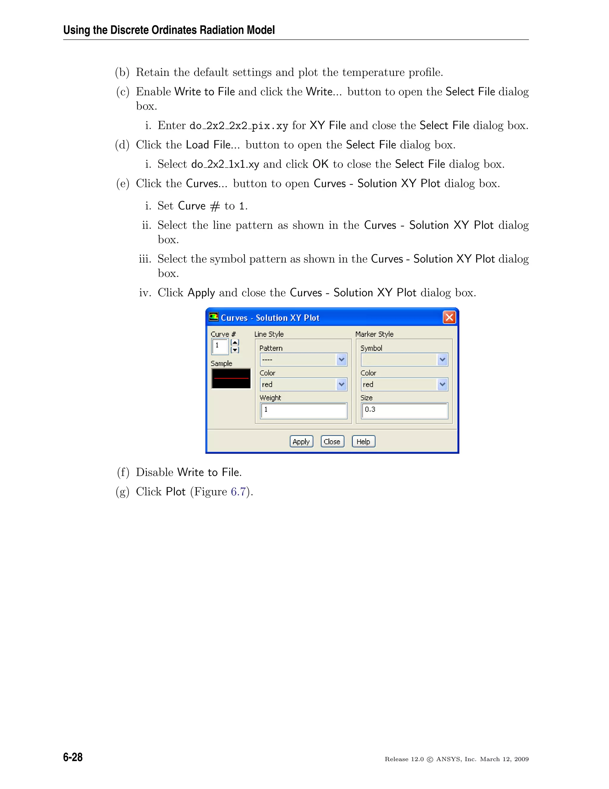 Using the Discrete Ordinates Radiation Model
(b) Retain the default settings and plot the temperature proﬁle.
(c) Enable Write to File and click the Write... button to open the Select File dialog
box.
i. Enter do 2x2 2x2 pix.xy for XY File and close the Select File dialog box.
(d) Click the Load File... button to open the Select File dialog box.
i. Select do 2x2 1x1.xy and click OK to close the Select File dialog box.
(e) Click the Curves... button to open Curves - Solution XY Plot dialog box.
i. Set Curve # to 1.
ii. Select the line pattern as shown in the Curves - Solution XY Plot dialog
box.
iii. Select the symbol pattern as shown in the Curves - Solution XY Plot dialog
box.
iv. Click Apply and close the Curves - Solution XY Plot dialog box.
(f) Disable Write to File.
(g) Click Plot (Figure 6.7).
6-28 Release 12.0 c ANSYS, Inc. March 12, 2009
 