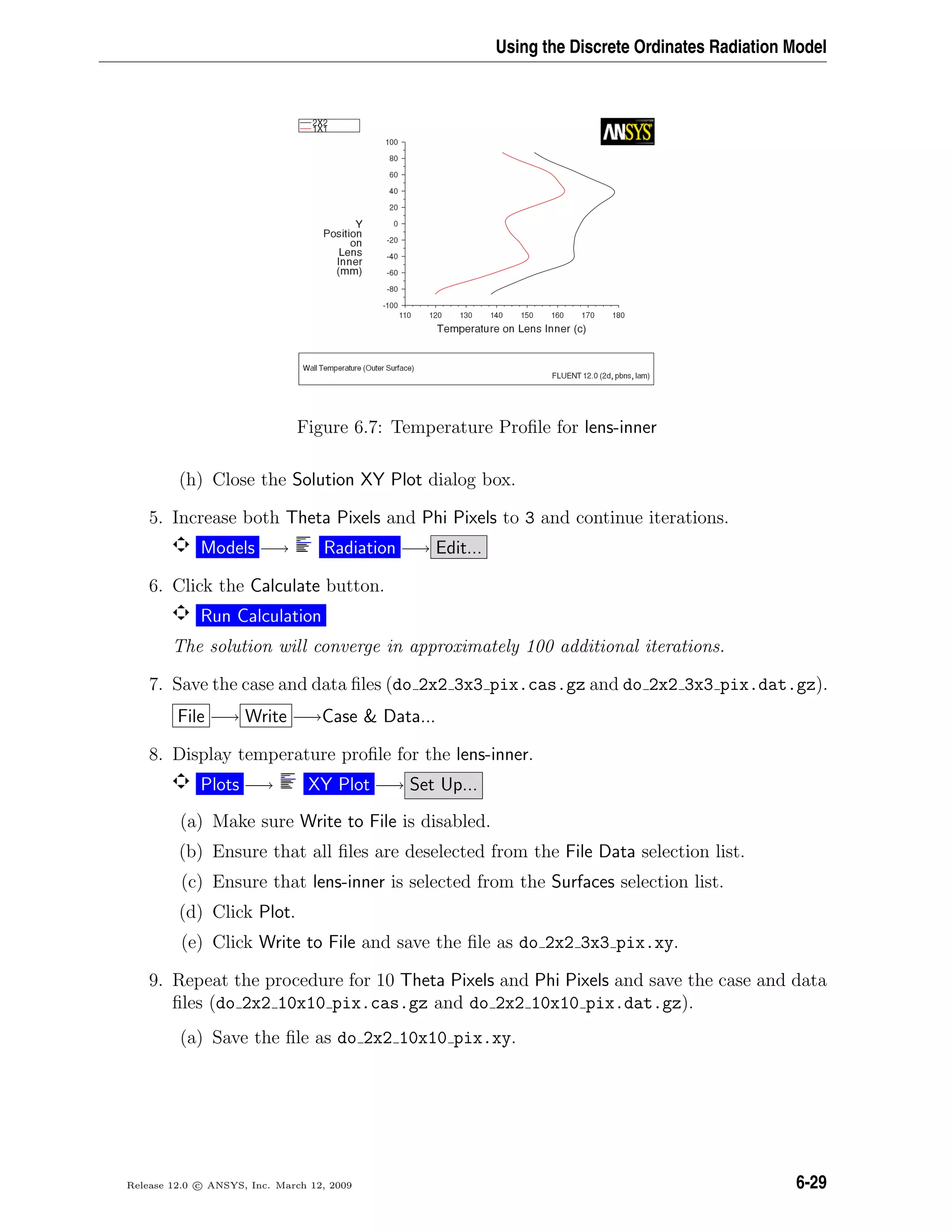 Using the Discrete Ordinates Radiation Model
Figure 6.7: Temperature Proﬁle for lens-inner
(h) Close the Solution XY Plot dialog box.
5. Increase both Theta Pixels and Phi Pixels to 3 and continue iterations.
Models −→ Radiation −→ Edit...
6. Click the Calculate button.
Run Calculation
The solution will converge in approximately 100 additional iterations.
7. Save the case and data ﬁles (do 2x2 3x3 pix.cas.gz and do 2x2 3x3 pix.dat.gz).
File −→ Write −→Case  Data...
8. Display temperature proﬁle for the lens-inner.
Plots −→ XY Plot −→ Set Up...
(a) Make sure Write to File is disabled.
(b) Ensure that all ﬁles are deselected from the File Data selection list.
(c) Ensure that lens-inner is selected from the Surfaces selection list.
(d) Click Plot.
(e) Click Write to File and save the ﬁle as do 2x2 3x3 pix.xy.
9. Repeat the procedure for 10 Theta Pixels and Phi Pixels and save the case and data
ﬁles (do 2x2 10x10 pix.cas.gz and do 2x2 10x10 pix.dat.gz).
(a) Save the ﬁle as do 2x2 10x10 pix.xy.
Release 12.0 c ANSYS, Inc. March 12, 2009 6-29
 