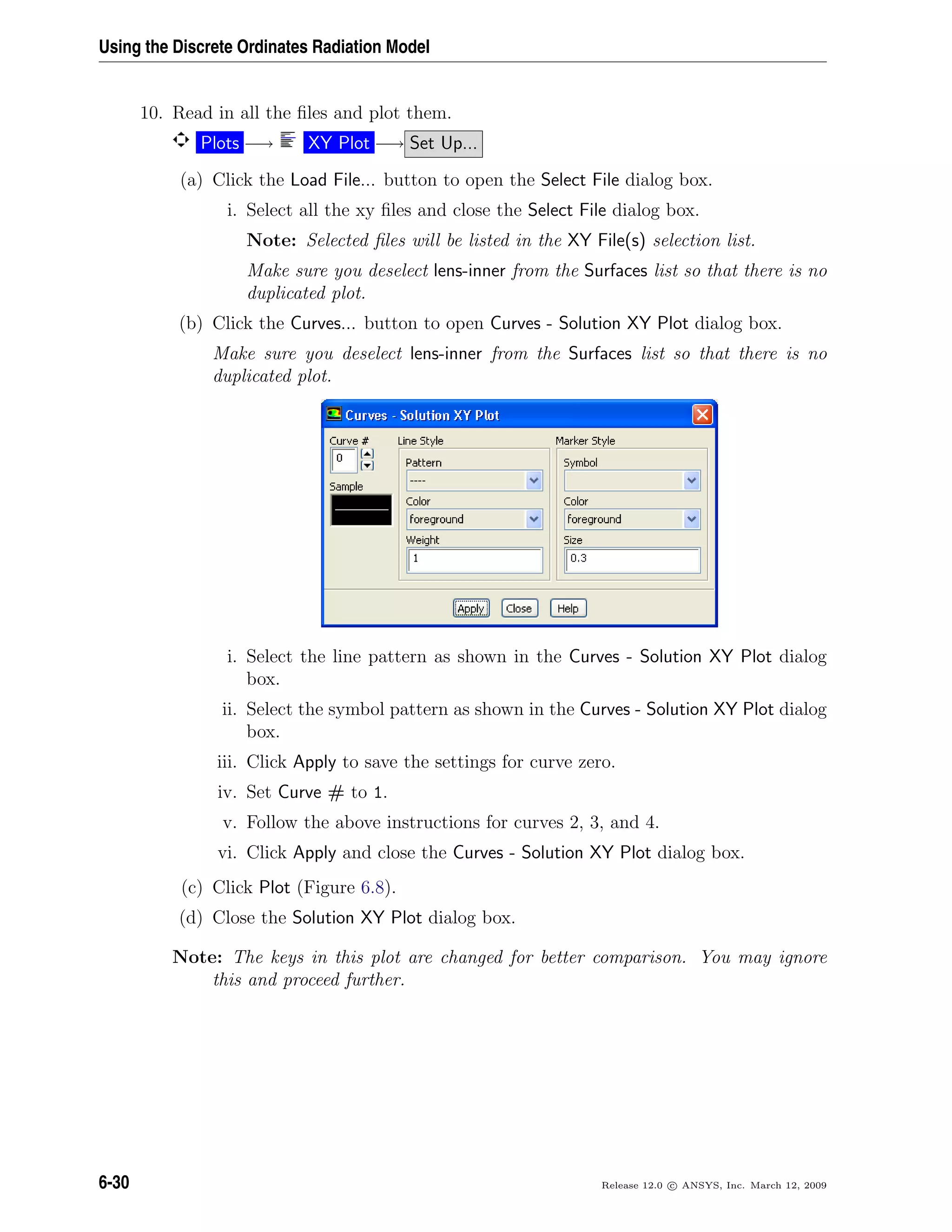 Using the Discrete Ordinates Radiation Model
10. Read in all the ﬁles and plot them.
Plots −→ XY Plot −→ Set Up...
(a) Click the Load File... button to open the Select File dialog box.
i. Select all the xy ﬁles and close the Select File dialog box.
Note: Selected ﬁles will be listed in the XY File(s) selection list.
Make sure you deselect lens-inner from the Surfaces list so that there is no
duplicated plot.
(b) Click the Curves... button to open Curves - Solution XY Plot dialog box.
Make sure you deselect lens-inner from the Surfaces list so that there is no
duplicated plot.
i. Select the line pattern as shown in the Curves - Solution XY Plot dialog
box.
ii. Select the symbol pattern as shown in the Curves - Solution XY Plot dialog
box.
iii. Click Apply to save the settings for curve zero.
iv. Set Curve # to 1.
v. Follow the above instructions for curves 2, 3, and 4.
vi. Click Apply and close the Curves - Solution XY Plot dialog box.
(c) Click Plot (Figure 6.8).
(d) Close the Solution XY Plot dialog box.
Note: The keys in this plot are changed for better comparison. You may ignore
this and proceed further.
6-30 Release 12.0 c ANSYS, Inc. March 12, 2009
 
