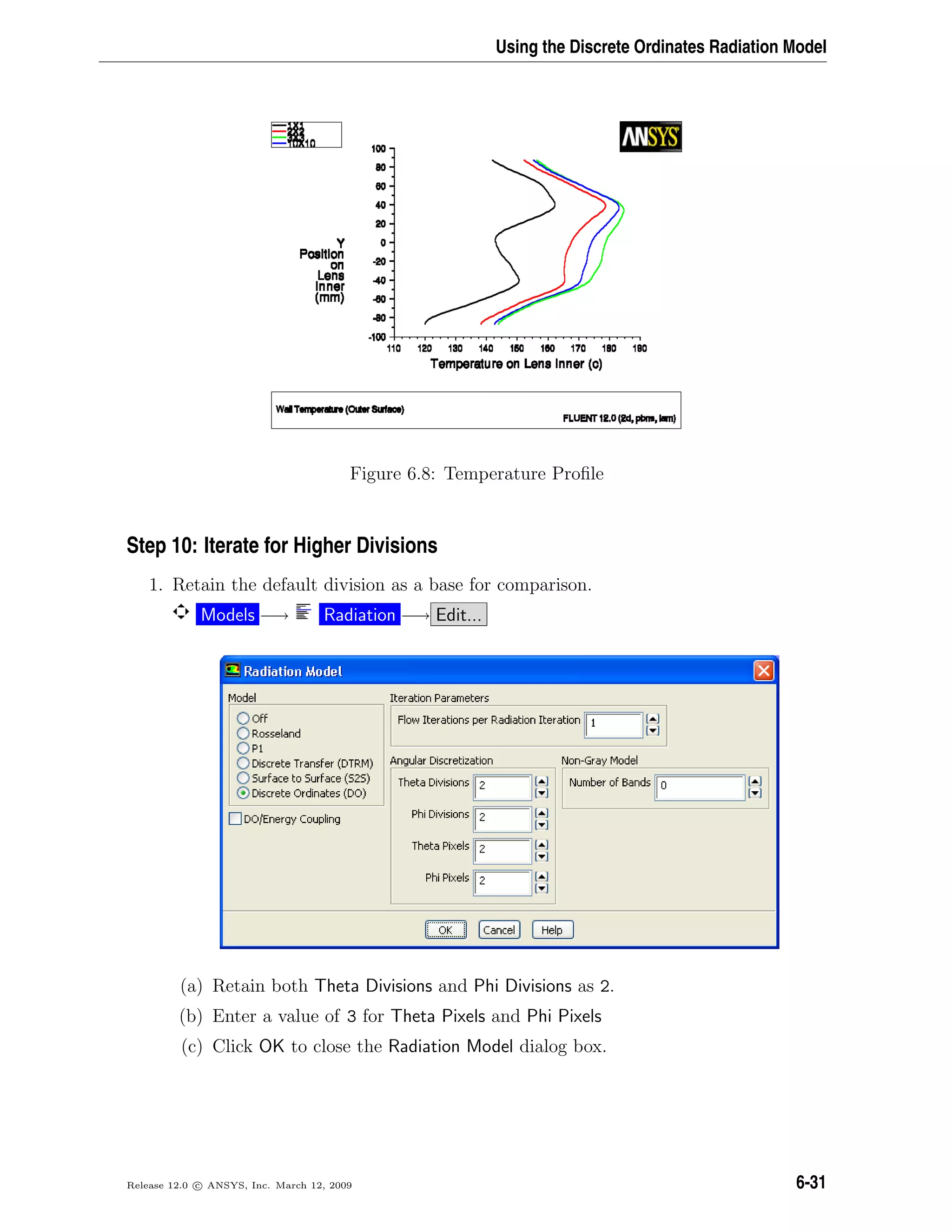 Using the Discrete Ordinates Radiation Model
Figure 6.8: Temperature Proﬁle
Step 10: Iterate for Higher Divisions
1. Retain the default division as a base for comparison.
Models −→ Radiation −→ Edit...
(a) Retain both Theta Divisions and Phi Divisions as 2.
(b) Enter a value of 3 for Theta Pixels and Phi Pixels
(c) Click OK to close the Radiation Model dialog box.
Release 12.0 c ANSYS, Inc. March 12, 2009 6-31
 