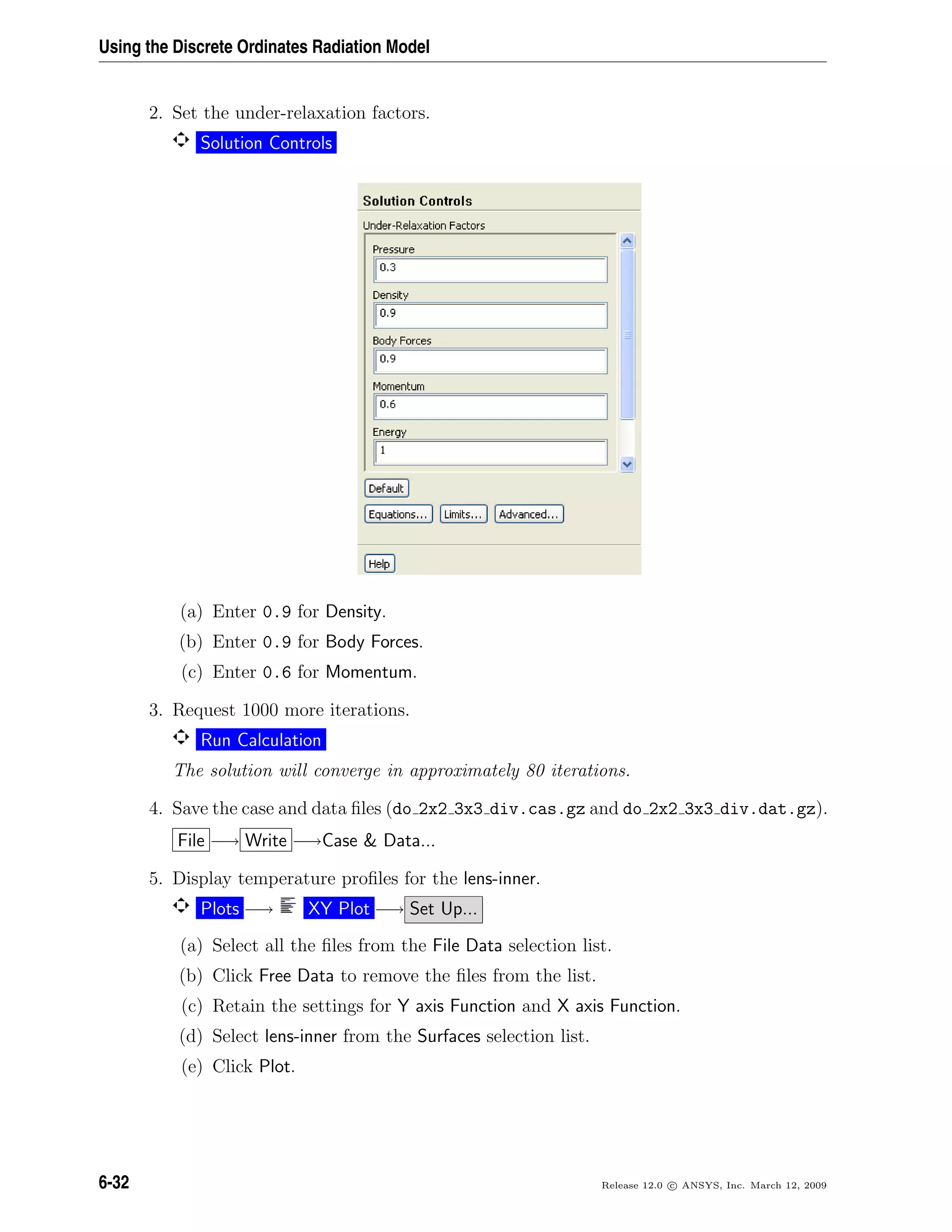 Using the Discrete Ordinates Radiation Model
2. Set the under-relaxation factors.
Solution Controls
(a) Enter 0.9 for Density.
(b) Enter 0.9 for Body Forces.
(c) Enter 0.6 for Momentum.
3. Request 1000 more iterations.
Run Calculation
The solution will converge in approximately 80 iterations.
4. Save the case and data ﬁles (do 2x2 3x3 div.cas.gz and do 2x2 3x3 div.dat.gz).
File −→ Write −→Case  Data...
5. Display temperature proﬁles for the lens-inner.
Plots −→ XY Plot −→ Set Up...
(a) Select all the ﬁles from the File Data selection list.
(b) Click Free Data to remove the ﬁles from the list.
(c) Retain the settings for Y axis Function and X axis Function.
(d) Select lens-inner from the Surfaces selection list.
(e) Click Plot.
6-32 Release 12.0 c ANSYS, Inc. March 12, 2009
 