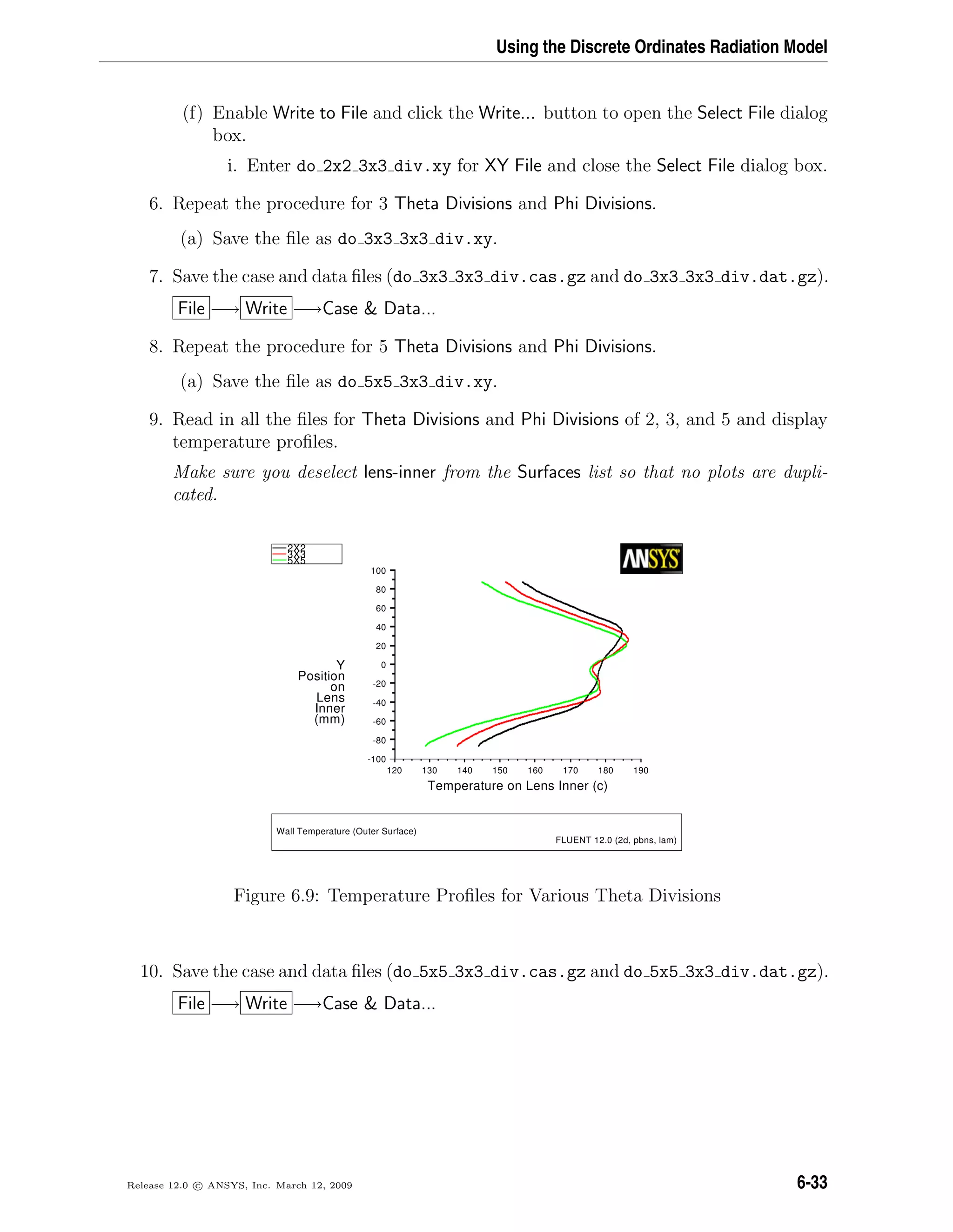 Using the Discrete Ordinates Radiation Model
(f) Enable Write to File and click the Write... button to open the Select File dialog
box.
i. Enter do 2x2 3x3 div.xy for XY File and close the Select File dialog box.
6. Repeat the procedure for 3 Theta Divisions and Phi Divisions.
(a) Save the ﬁle as do 3x3 3x3 div.xy.
7. Save the case and data ﬁles (do 3x3 3x3 div.cas.gz and do 3x3 3x3 div.dat.gz).
File −→ Write −→Case  Data...
8. Repeat the procedure for 5 Theta Divisions and Phi Divisions.
(a) Save the ﬁle as do 5x5 3x3 div.xy.
9. Read in all the ﬁles for Theta Divisions and Phi Divisions of 2, 3, and 5 and display
temperature proﬁles.
Make sure you deselect lens-inner from the Surfaces list so that no plots are dupli-
cated.
T
001-
08-
06-
04-
02-
0
02
04
06
08
001
021 031 041 051 061 071 081 091
Y
noitisoP
no
sneL
rennI
)mm(
)c(rennIsneLnoerutarepme
5
2X2
3X3
5X
W
)mal,snbp,d2(0.21TNEULF
)ecafruSretuO(erutarepmeTlla
Figure 6.9: Temperature Proﬁles for Various Theta Divisions
10. Save the case and data ﬁles (do 5x5 3x3 div.cas.gz and do 5x5 3x3 div.dat.gz).
File −→ Write −→Case  Data...
Release 12.0 c ANSYS, Inc. March 12, 2009 6-33
 