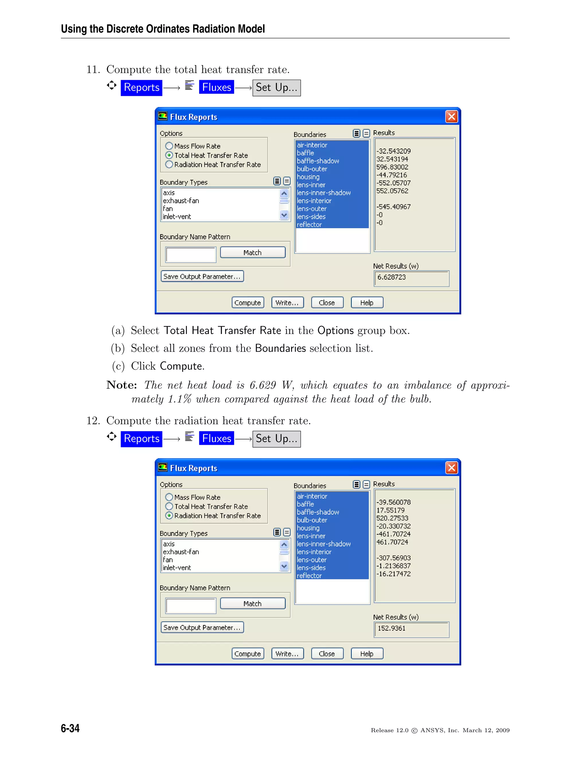 Using the Discrete Ordinates Radiation Model
11. Compute the total heat transfer rate.
Reports −→ Fluxes −→ Set Up...
(a) Select Total Heat Transfer Rate in the Options group box.
(b) Select all zones from the Boundaries selection list.
(c) Click Compute.
Note: The net heat load is 6.629 W, which equates to an imbalance of approxi-
mately 1.1% when compared against the heat load of the bulb.
12. Compute the radiation heat transfer rate.
Reports −→ Fluxes −→ Set Up...
6-34 Release 12.0 c ANSYS, Inc. March 12, 2009
 