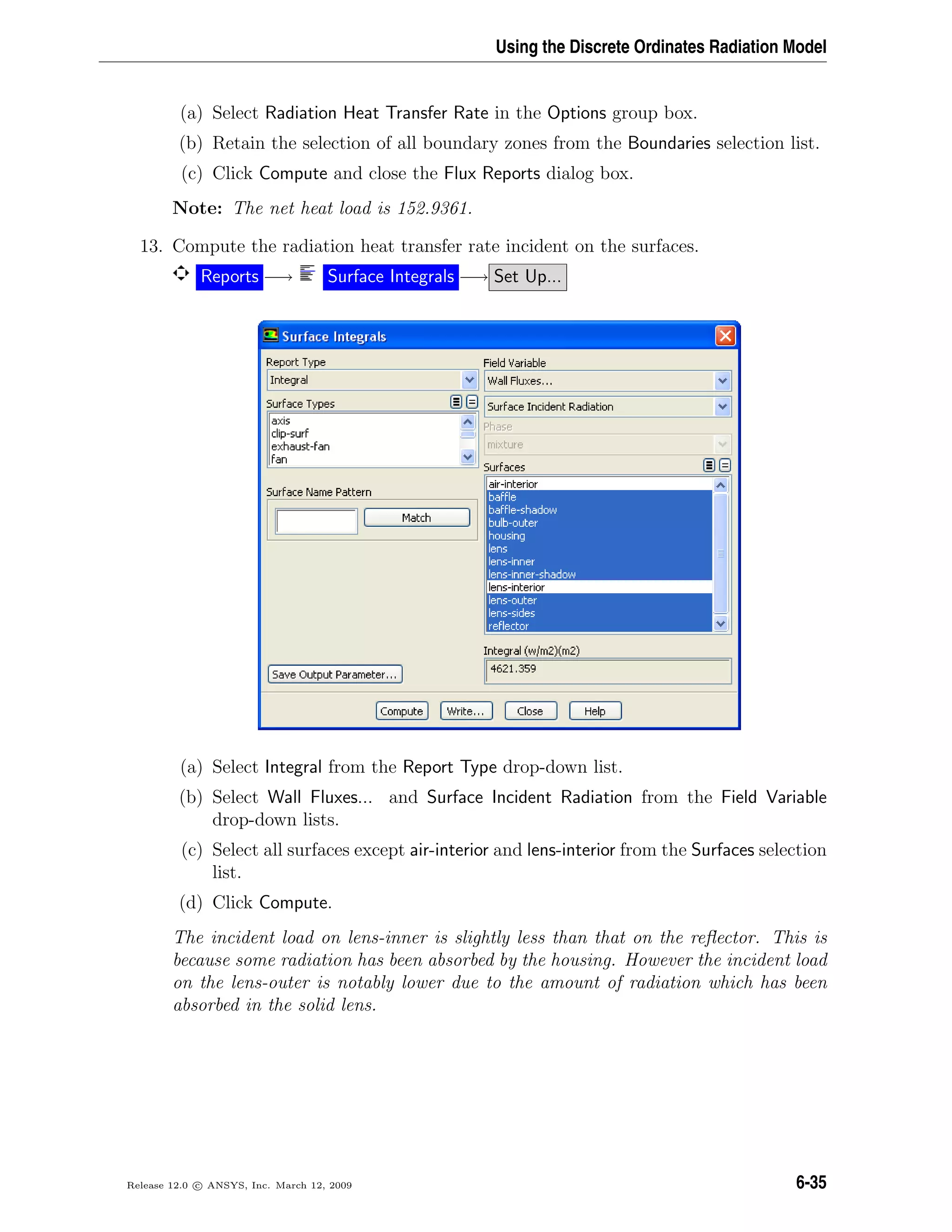 Using the Discrete Ordinates Radiation Model
(a) Select Radiation Heat Transfer Rate in the Options group box.
(b) Retain the selection of all boundary zones from the Boundaries selection list.
(c) Click Compute and close the Flux Reports dialog box.
Note: The net heat load is 152.9361.
13. Compute the radiation heat transfer rate incident on the surfaces.
Reports −→ Surface Integrals −→ Set Up...
(a) Select Integral from the Report Type drop-down list.
(b) Select Wall Fluxes... and Surface Incident Radiation from the Field Variable
drop-down lists.
(c) Select all surfaces except air-interior and lens-interior from the Surfaces selection
list.
(d) Click Compute.
The incident load on lens-inner is slightly less than that on the reﬂector. This is
because some radiation has been absorbed by the housing. However the incident load
on the lens-outer is notably lower due to the amount of radiation which has been
absorbed in the solid lens.
Release 12.0 c ANSYS, Inc. March 12, 2009 6-35
 
