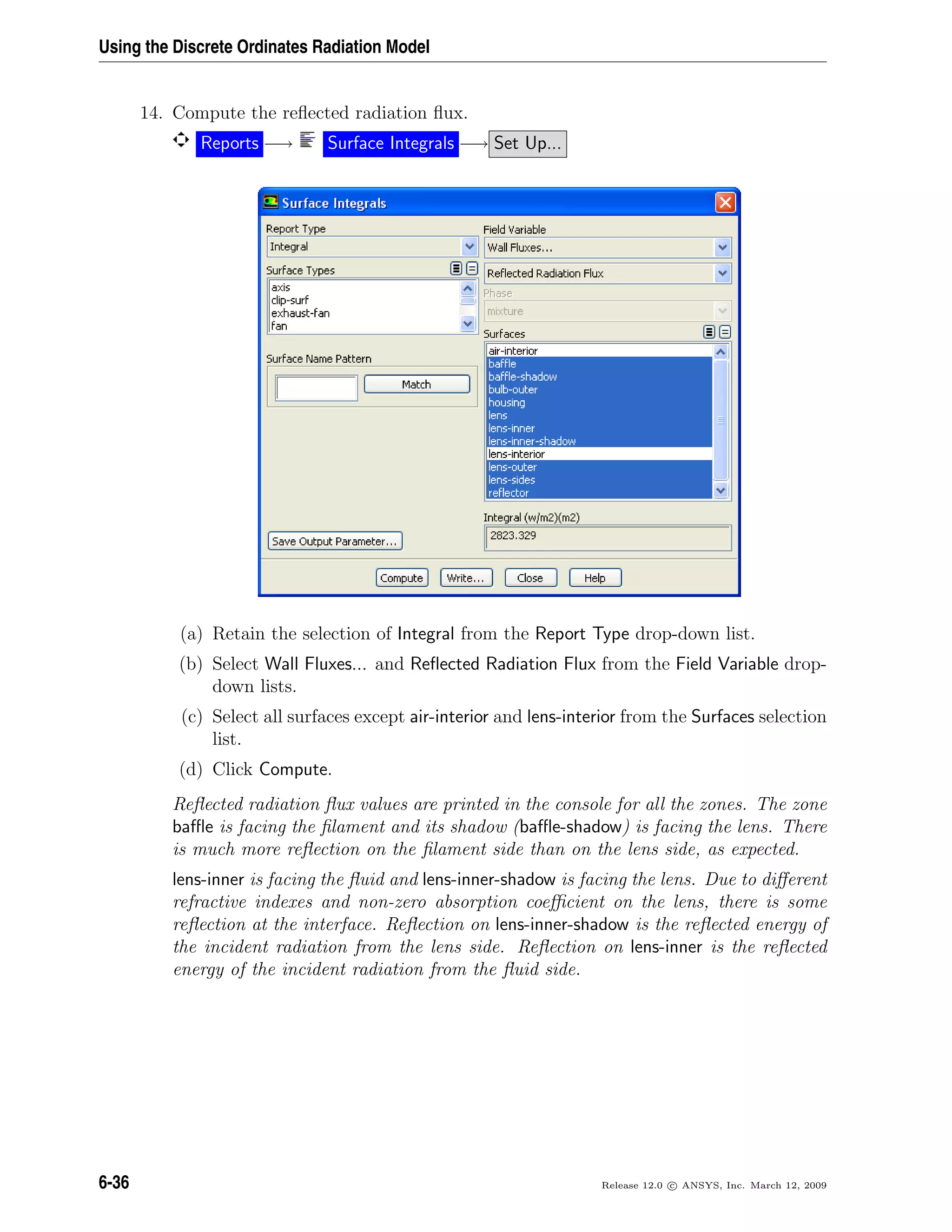 Using the Discrete Ordinates Radiation Model
14. Compute the reﬂected radiation ﬂux.
Reports −→ Surface Integrals −→ Set Up...
(a) Retain the selection of Integral from the Report Type drop-down list.
(b) Select Wall Fluxes... and Reﬂected Radiation Flux from the Field Variable drop-
down lists.
(c) Select all surfaces except air-interior and lens-interior from the Surfaces selection
list.
(d) Click Compute.
Reﬂected radiation ﬂux values are printed in the console for all the zones. The zone
baﬄe is facing the ﬁlament and its shadow (baﬄe-shadow) is facing the lens. There
is much more reﬂection on the ﬁlament side than on the lens side, as expected.
lens-inner is facing the ﬂuid and lens-inner-shadow is facing the lens. Due to diﬀerent
refractive indexes and non-zero absorption coeﬃcient on the lens, there is some
reﬂection at the interface. Reﬂection on lens-inner-shadow is the reﬂected energy of
the incident radiation from the lens side. Reﬂection on lens-inner is the reﬂected
energy of the incident radiation from the ﬂuid side.
6-36 Release 12.0 c ANSYS, Inc. March 12, 2009
 