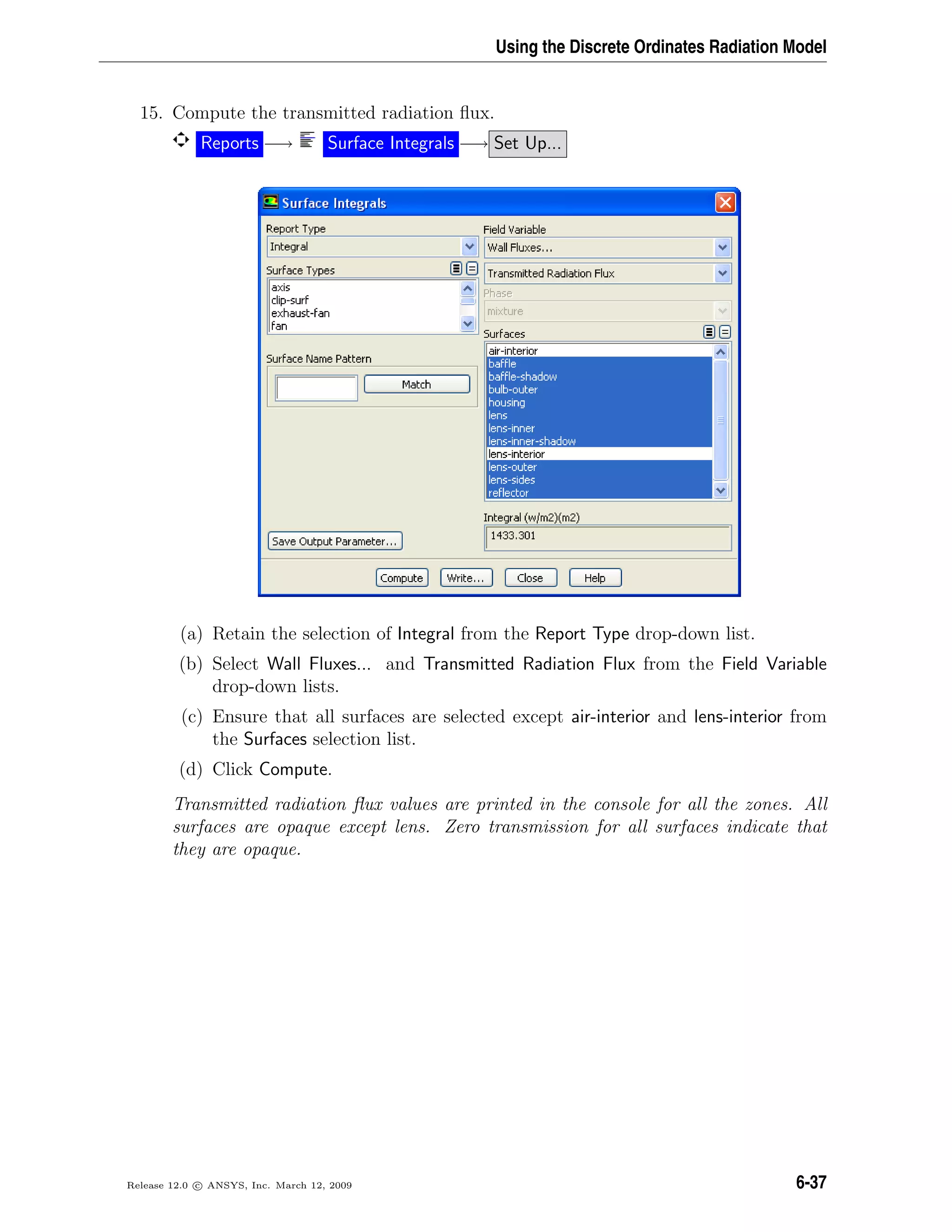 Using the Discrete Ordinates Radiation Model
15. Compute the transmitted radiation ﬂux.
Reports −→ Surface Integrals −→ Set Up...
(a) Retain the selection of Integral from the Report Type drop-down list.
(b) Select Wall Fluxes... and Transmitted Radiation Flux from the Field Variable
drop-down lists.
(c) Ensure that all surfaces are selected except air-interior and lens-interior from
the Surfaces selection list.
(d) Click Compute.
Transmitted radiation ﬂux values are printed in the console for all the zones. All
surfaces are opaque except lens. Zero transmission for all surfaces indicate that
they are opaque.
Release 12.0 c ANSYS, Inc. March 12, 2009 6-37
 