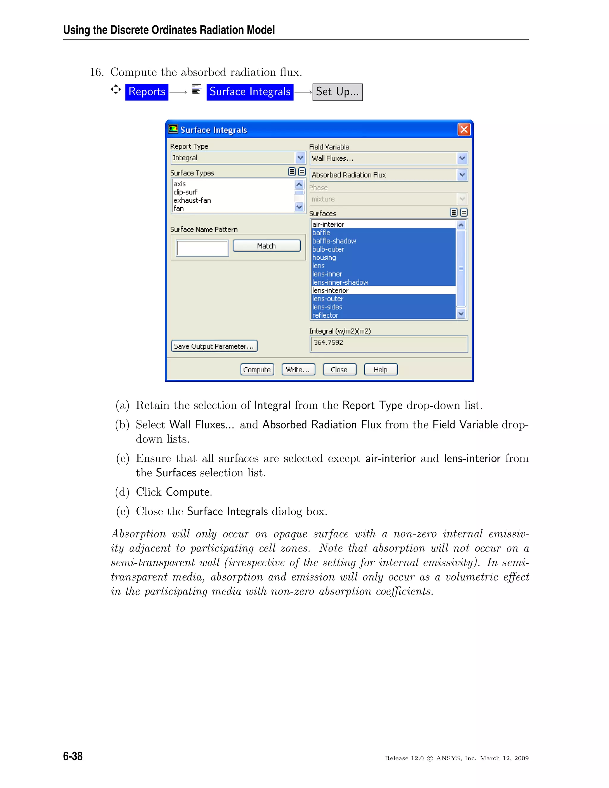 Using the Discrete Ordinates Radiation Model
16. Compute the absorbed radiation ﬂux.
Reports −→ Surface Integrals −→ Set Up...
(a) Retain the selection of Integral from the Report Type drop-down list.
(b) Select Wall Fluxes... and Absorbed Radiation Flux from the Field Variable drop-
down lists.
(c) Ensure that all surfaces are selected except air-interior and lens-interior from
the Surfaces selection list.
(d) Click Compute.
(e) Close the Surface Integrals dialog box.
Absorption will only occur on opaque surface with a non-zero internal emissiv-
ity adjacent to participating cell zones. Note that absorption will not occur on a
semi-transparent wall (irrespective of the setting for internal emissivity). In semi-
transparent media, absorption and emission will only occur as a volumetric eﬀect
in the participating media with non-zero absorption coeﬃcients.
6-38 Release 12.0 c ANSYS, Inc. March 12, 2009
 