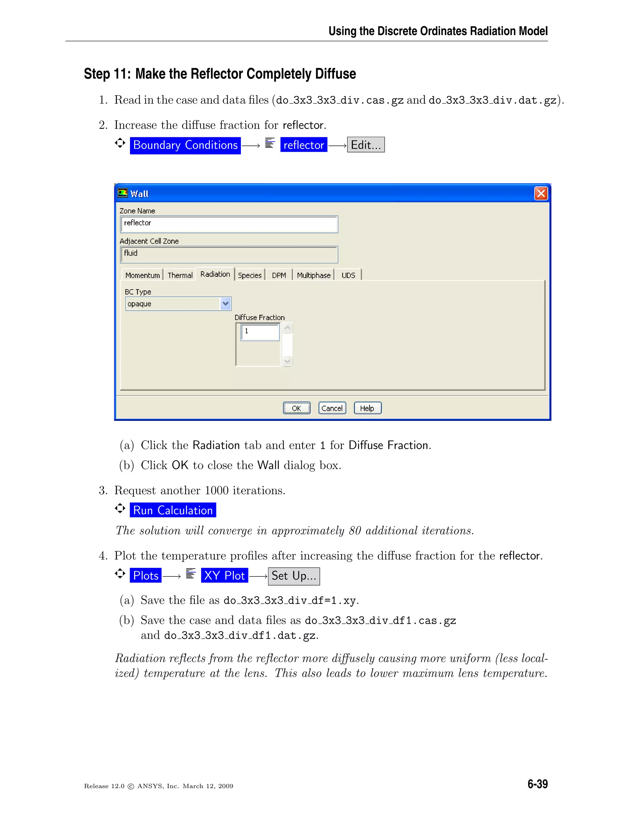 Using the Discrete Ordinates Radiation Model
Step 11: Make the Reﬂector Completely Diffuse
1. Read in the case and data ﬁles (do 3x3 3x3 div.cas.gz and do 3x3 3x3 div.dat.gz).
2. Increase the diﬀuse fraction for reﬂector.
Boundary Conditions −→ reﬂector −→ Edit...
(a) Click the Radiation tab and enter 1 for Diﬀuse Fraction.
(b) Click OK to close the Wall dialog box.
3. Request another 1000 iterations.
Run Calculation
The solution will converge in approximately 80 additional iterations.
4. Plot the temperature proﬁles after increasing the diﬀuse fraction for the reﬂector.
Plots −→ XY Plot −→ Set Up...
(a) Save the ﬁle as do 3x3 3x3 div df=1.xy.
(b) Save the case and data ﬁles as do 3x3 3x3 div df1.cas.gz
and do 3x3 3x3 div df1.dat.gz.
Radiation reﬂects from the reﬂector more diﬀusely causing more uniform (less local-
ized) temperature at the lens. This also leads to lower maximum lens temperature.
Release 12.0 c ANSYS, Inc. March 12, 2009 6-39
 