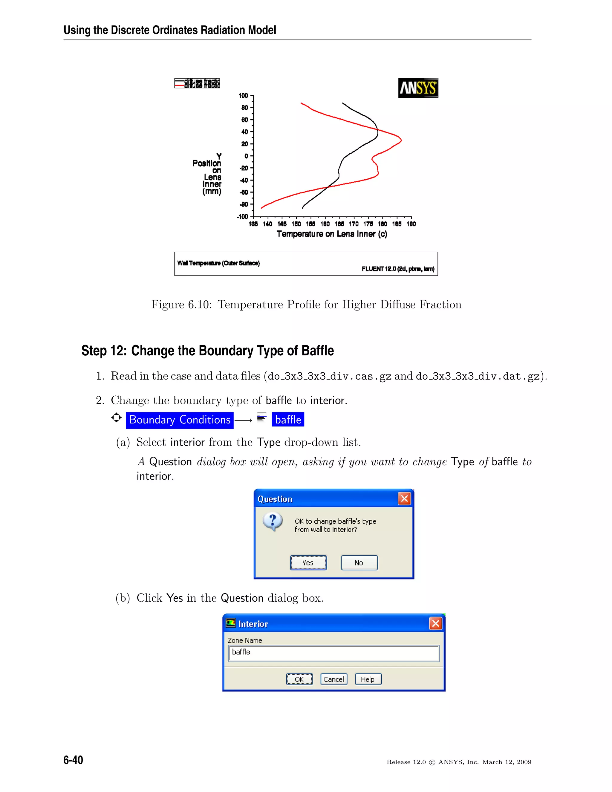 Using the Discrete Ordinates Radiation Model
Figure 6.10: Temperature Proﬁle for Higher Diﬀuse Fraction
Step 12: Change the Boundary Type of Bafﬂe
1. Read in the case and data ﬁles (do 3x3 3x3 div.cas.gz and do 3x3 3x3 div.dat.gz).
2. Change the boundary type of baﬄe to interior.
Boundary Conditions −→ baﬄe
(a) Select interior from the Type drop-down list.
A Question dialog box will open, asking if you want to change Type of baﬄe to
interior.
(b) Click Yes in the Question dialog box.
6-40 Release 12.0 c ANSYS, Inc. March 12, 2009
 