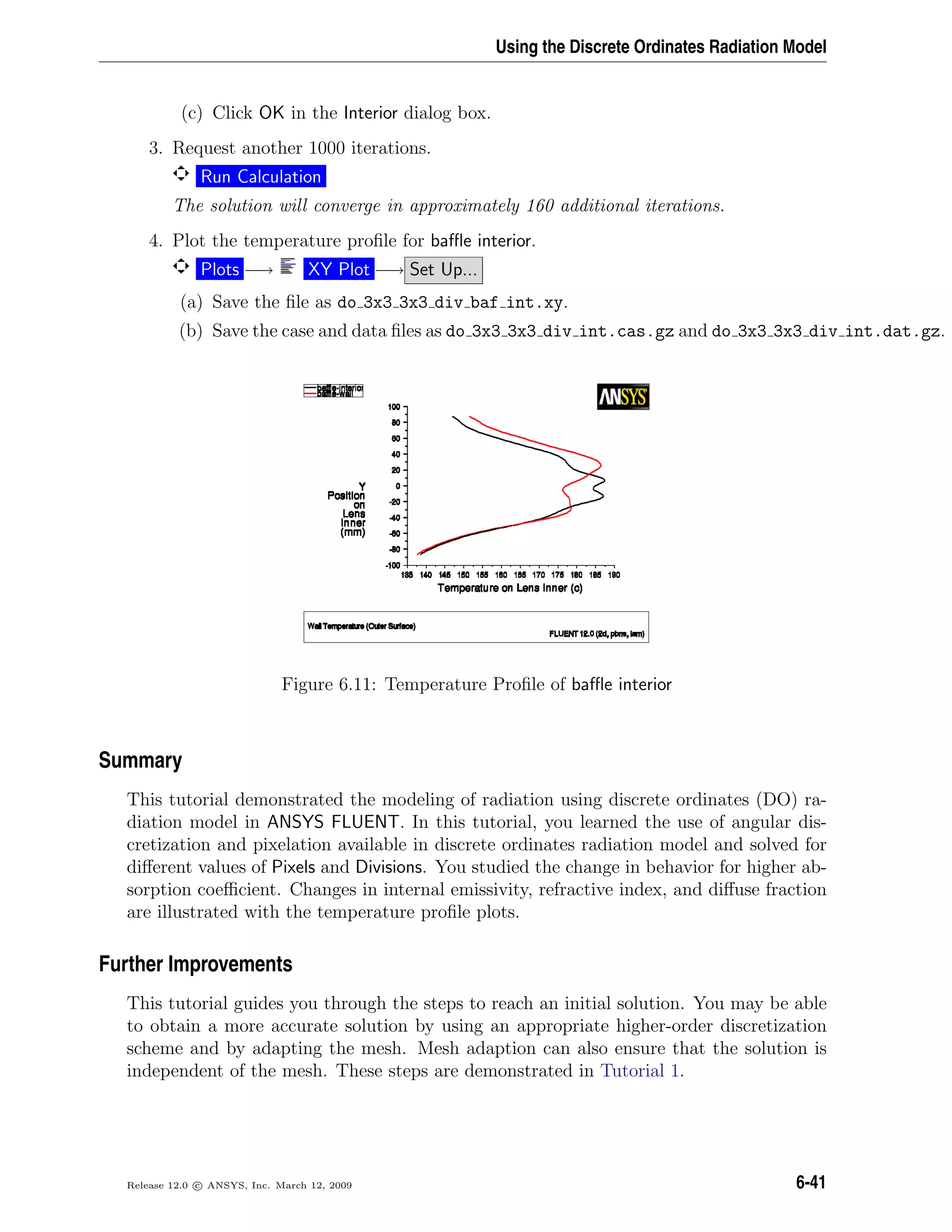 Using the Discrete Ordinates Radiation Model
(c) Click OK in the Interior dialog box.
3. Request another 1000 iterations.
Run Calculation
The solution will converge in approximately 160 additional iterations.
4. Plot the temperature proﬁle for baﬄe interior.
Plots −→ XY Plot −→ Set Up...
(a) Save the ﬁle as do 3x3 3x3 div baf int.xy.
(b) Save the case and data ﬁles as do 3x3 3x3 div int.cas.gz and do 3x3 3x3 div int.dat.gz.
Figure 6.11: Temperature Proﬁle of baﬄe interior
Summary
This tutorial demonstrated the modeling of radiation using discrete ordinates (DO) ra-
diation model in ANSYS FLUENT. In this tutorial, you learned the use of angular dis-
cretization and pixelation available in discrete ordinates radiation model and solved for
diﬀerent values of Pixels and Divisions. You studied the change in behavior for higher ab-
sorption coeﬃcient. Changes in internal emissivity, refractive index, and diﬀuse fraction
are illustrated with the temperature proﬁle plots.
Further Improvements
This tutorial guides you through the steps to reach an initial solution. You may be able
to obtain a more accurate solution by using an appropriate higher-order discretization
scheme and by adapting the mesh. Mesh adaption can also ensure that the solution is
independent of the mesh. These steps are demonstrated in Tutorial 1.
Release 12.0 c ANSYS, Inc. March 12, 2009 6-41
 