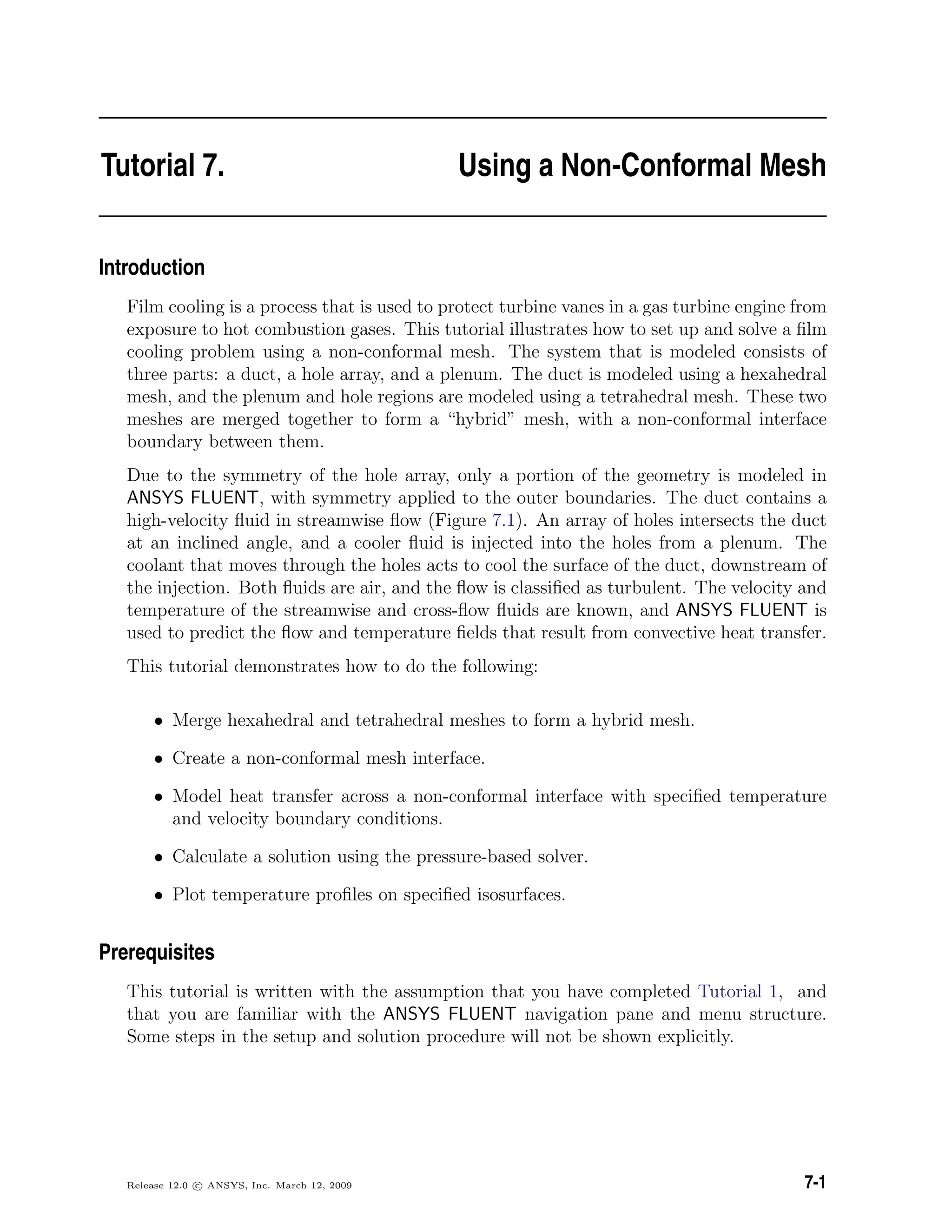 Tutorial 7. Using a Non-Conformal Mesh
Introduction
Film cooling is a process that is used to protect turbine vanes in a gas turbine engine from
exposure to hot combustion gases. This tutorial illustrates how to set up and solve a ﬁlm
cooling problem using a non-conformal mesh. The system that is modeled consists of
three parts: a duct, a hole array, and a plenum. The duct is modeled using a hexahedral
mesh, and the plenum and hole regions are modeled using a tetrahedral mesh. These two
meshes are merged together to form a “hybrid” mesh, with a non-conformal interface
boundary between them.
Due to the symmetry of the hole array, only a portion of the geometry is modeled in
ANSYS FLUENT, with symmetry applied to the outer boundaries. The duct contains a
high-velocity ﬂuid in streamwise ﬂow (Figure 7.1). An array of holes intersects the duct
at an inclined angle, and a cooler ﬂuid is injected into the holes from a plenum. The
coolant that moves through the holes acts to cool the surface of the duct, downstream of
the injection. Both ﬂuids are air, and the ﬂow is classiﬁed as turbulent. The velocity and
temperature of the streamwise and cross-ﬂow ﬂuids are known, and ANSYS FLUENT is
used to predict the ﬂow and temperature ﬁelds that result from convective heat transfer.
This tutorial demonstrates how to do the following:
• Merge hexahedral and tetrahedral meshes to form a hybrid mesh.
• Create a non-conformal mesh interface.
• Model heat transfer across a non-conformal interface with speciﬁed temperature
and velocity boundary conditions.
• Calculate a solution using the pressure-based solver.
• Plot temperature proﬁles on speciﬁed isosurfaces.
Prerequisites
This tutorial is written with the assumption that you have completed Tutorial 1, and
that you are familiar with the ANSYS FLUENT navigation pane and menu structure.
Some steps in the setup and solution procedure will not be shown explicitly.
Release 12.0 c ANSYS, Inc. March 12, 2009 7-1
 