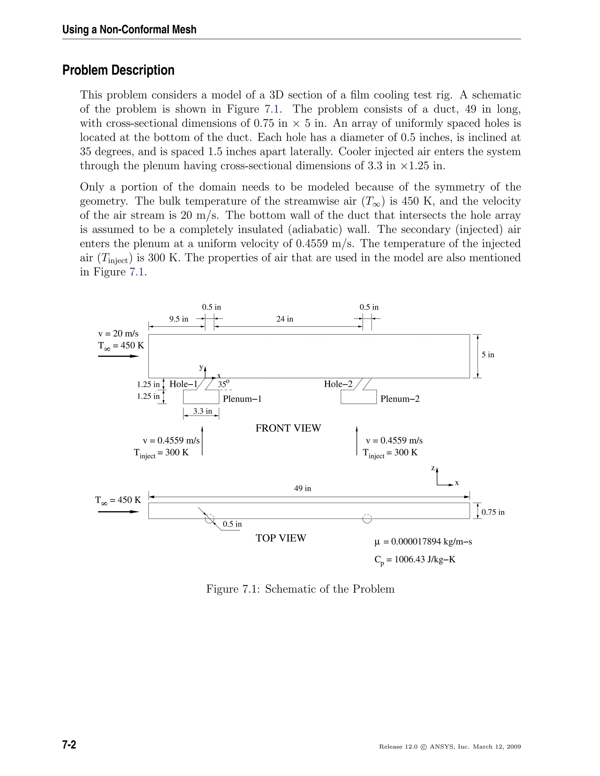 Using a Non-Conformal Mesh
Problem Description
This problem considers a model of a 3D section of a ﬁlm cooling test rig. A schematic
of the problem is shown in Figure 7.1. The problem consists of a duct, 49 in long,
with cross-sectional dimensions of 0.75 in × 5 in. An array of uniformly spaced holes is
located at the bottom of the duct. Each hole has a diameter of 0.5 inches, is inclined at
35 degrees, and is spaced 1.5 inches apart laterally. Cooler injected air enters the system
through the plenum having cross-sectional dimensions of 3.3 in ×1.25 in.
Only a portion of the domain needs to be modeled because of the symmetry of the
geometry. The bulk temperature of the streamwise air (T∞) is 450 K, and the velocity
of the air stream is 20 m/s. The bottom wall of the duct that intersects the hole array
is assumed to be a completely insulated (adiabatic) wall. The secondary (injected) air
enters the plenum at a uniform velocity of 0.4559 m/s. The temperature of the injected
air (Tinject) is 300 K. The properties of air that are used in the model are also mentioned
in Figure 7.1.
8
= 450 KT
8
= 450 KT
35ο
0.5 in
µ = 0.000017894 kg/m−s
inject = 300 KT
= 1006.43 J/kg−KCp
inject = 300 KT
z
x
Hole−1
Plenum−1
Hole−2
Plenum−2
9.5 in
0.5 in 0.5 in
5 in
3.3 in
v = 20 m/s
x
y
24 in
0.75 in
TOP VIEW
1.25 in
1.25 in
FRONT VIEW
v = 0.4559 m/s v = 0.4559 m/s
49 in
Figure 7.1: Schematic of the Problem
7-2 Release 12.0 c ANSYS, Inc. March 12, 2009
 