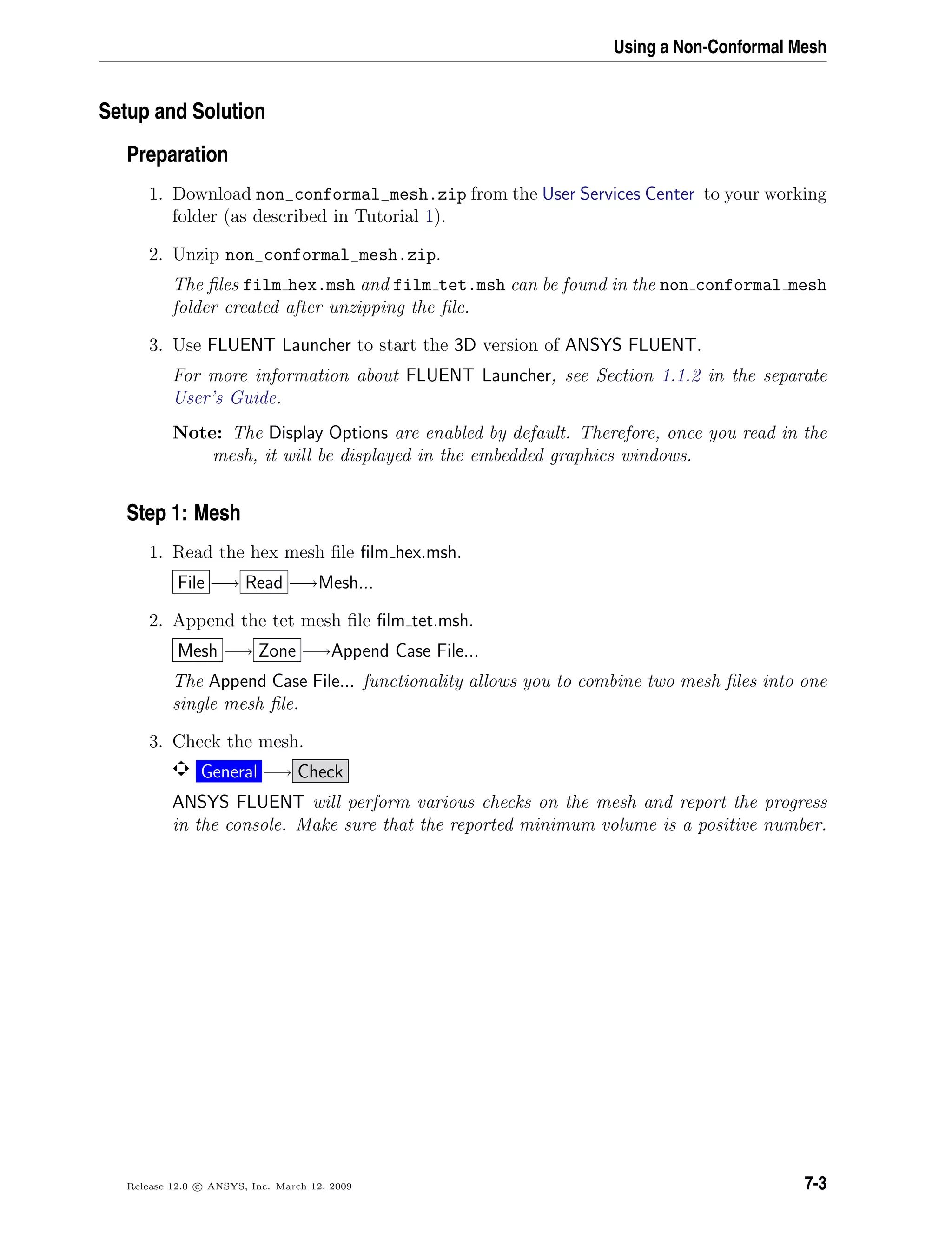 Using a Non-Conformal Mesh
Setup and Solution
Preparation
1. Download non_conformal_mesh.zip from the User Services Center to your working
folder (as described in Tutorial 1).
2. Unzip non_conformal_mesh.zip.
The ﬁles film hex.msh and film tet.msh can be found in the non conformal mesh
folder created after unzipping the ﬁle.
3. Use FLUENT Launcher to start the 3D version of ANSYS FLUENT.
For more information about FLUENT Launcher, see Section 1.1.2 in the separate
User’s Guide.
Note: The Display Options are enabled by default. Therefore, once you read in the
mesh, it will be displayed in the embedded graphics windows.
Step 1: Mesh
1. Read the hex mesh ﬁle ﬁlm hex.msh.
File −→ Read −→Mesh...
2. Append the tet mesh ﬁle ﬁlm tet.msh.
Mesh −→ Zone −→Append Case File...
The Append Case File... functionality allows you to combine two mesh ﬁles into one
single mesh ﬁle.
3. Check the mesh.
General −→ Check
ANSYS FLUENT will perform various checks on the mesh and report the progress
in the console. Make sure that the reported minimum volume is a positive number.
Release 12.0 c ANSYS, Inc. March 12, 2009 7-3
 