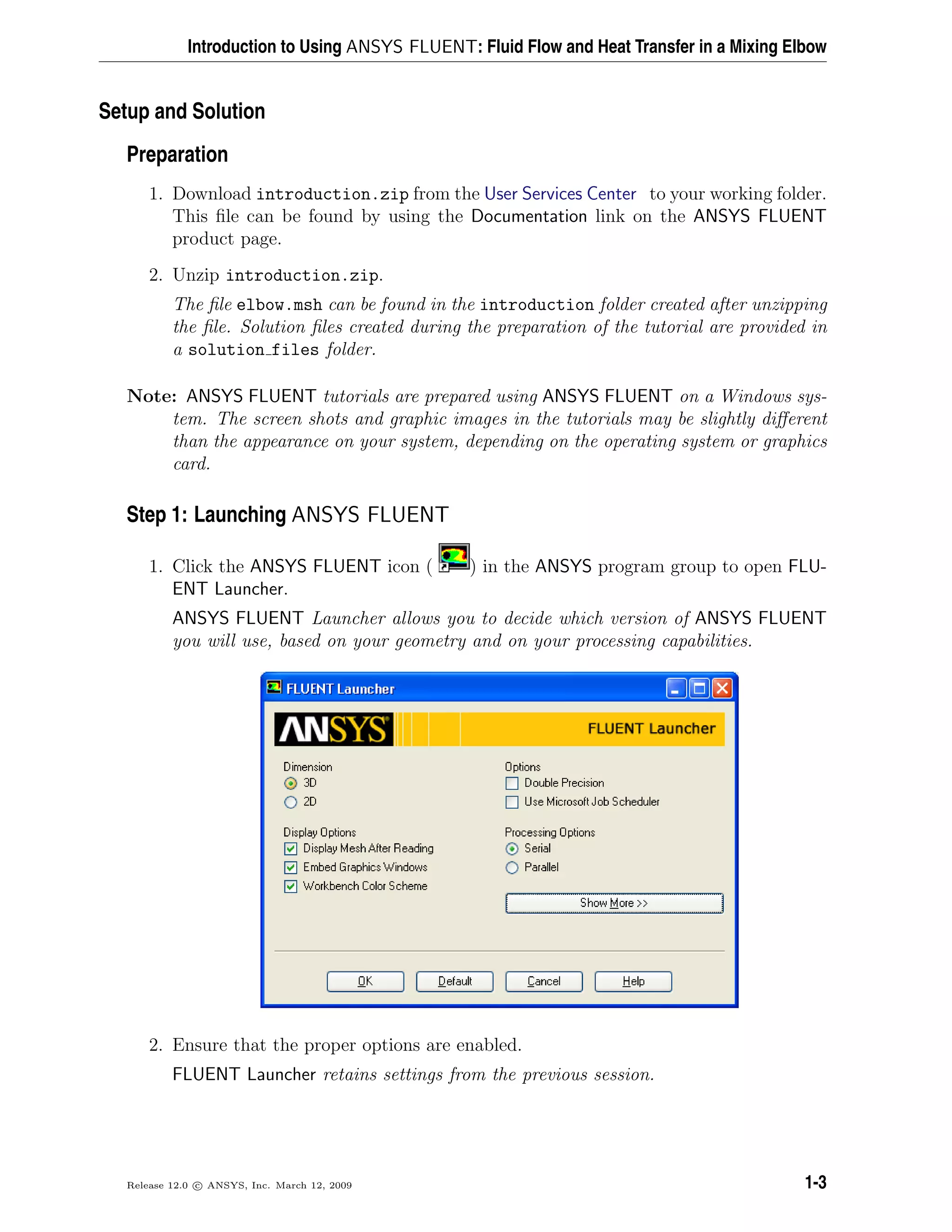 Introduction to Using ANSYS FLUENT: Fluid Flow and Heat Transfer in a Mixing Elbow
Setup and Solution
Preparation
1. Download introduction.zip from the User Services Center to your working folder.
This ﬁle can be found by using the Documentation link on the ANSYS FLUENT
product page.
2. Unzip introduction.zip.
The ﬁle elbow.msh can be found in the introduction folder created after unzipping
the ﬁle. Solution ﬁles created during the preparation of the tutorial are provided in
a solution files folder.
Note: ANSYS FLUENT tutorials are prepared using ANSYS FLUENT on a Windows sys-
tem. The screen shots and graphic images in the tutorials may be slightly diﬀerent
than the appearance on your system, depending on the operating system or graphics
card.
Step 1: Launching ANSYS FLUENT
1. Click the ANSYS FLUENT icon ( ) in the ANSYS program group to open FLU-
ENT Launcher.
ANSYS FLUENT Launcher allows you to decide which version of ANSYS FLUENT
you will use, based on your geometry and on your processing capabilities.
2. Ensure that the proper options are enabled.
FLUENT Launcher retains settings from the previous session.
Release 12.0 c ANSYS, Inc. March 12, 2009 1-3
 