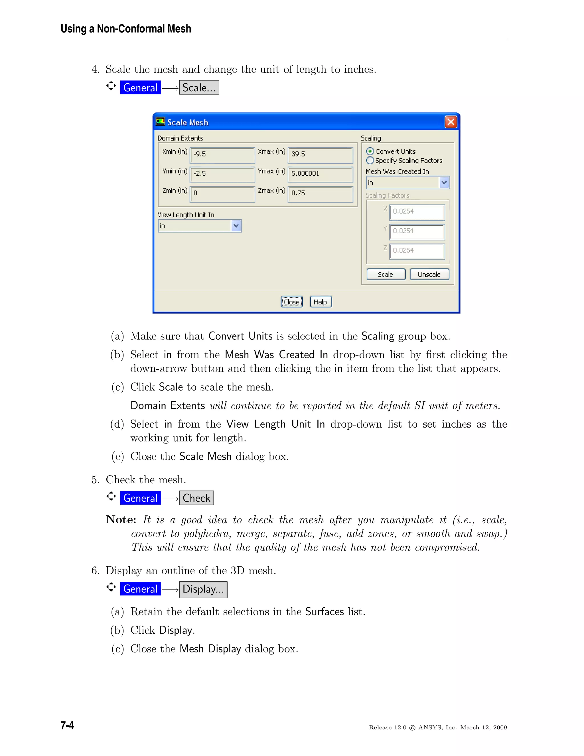 Using a Non-Conformal Mesh
4. Scale the mesh and change the unit of length to inches.
General −→ Scale...
(a) Make sure that Convert Units is selected in the Scaling group box.
(b) Select in from the Mesh Was Created In drop-down list by ﬁrst clicking the
down-arrow button and then clicking the in item from the list that appears.
(c) Click Scale to scale the mesh.
Domain Extents will continue to be reported in the default SI unit of meters.
(d) Select in from the View Length Unit In drop-down list to set inches as the
working unit for length.
(e) Close the Scale Mesh dialog box.
5. Check the mesh.
General −→ Check
Note: It is a good idea to check the mesh after you manipulate it (i.e., scale,
convert to polyhedra, merge, separate, fuse, add zones, or smooth and swap.)
This will ensure that the quality of the mesh has not been compromised.
6. Display an outline of the 3D mesh.
General −→ Display...
(a) Retain the default selections in the Surfaces list.
(b) Click Display.
(c) Close the Mesh Display dialog box.
7-4 Release 12.0 c ANSYS, Inc. March 12, 2009
 