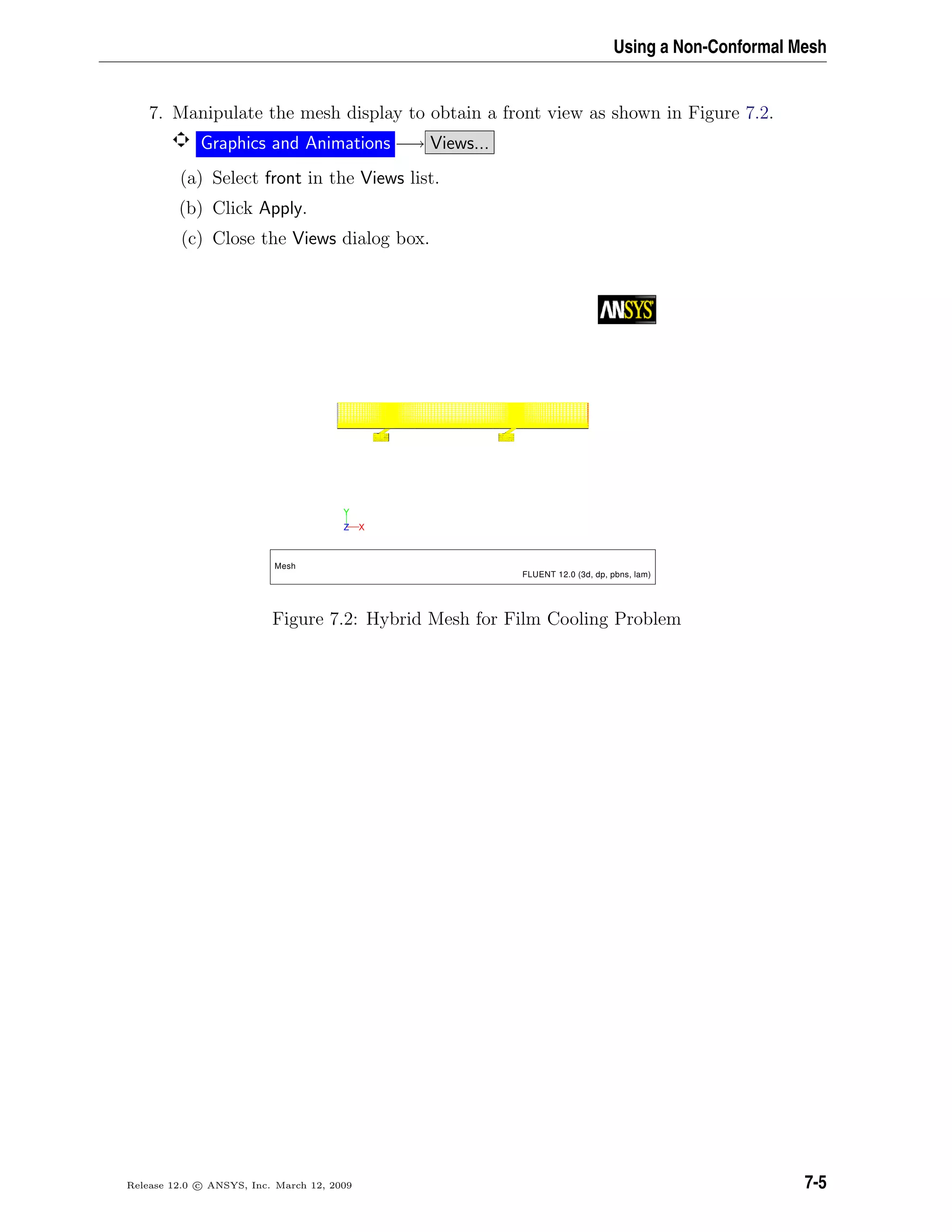 Using a Non-Conformal Mesh
7. Manipulate the mesh display to obtain a front view as shown in Figure 7.2.
Graphics and Animations −→ Views...
(a) Select front in the Views list.
(b) Click Apply.
(c) Close the Views dialog box.
Y
XZ
Mesh
FLUENT 12.0 (3d, dp, pbns, lam)
Figure 7.2: Hybrid Mesh for Film Cooling Problem
Release 12.0 c ANSYS, Inc. March 12, 2009 7-5
 