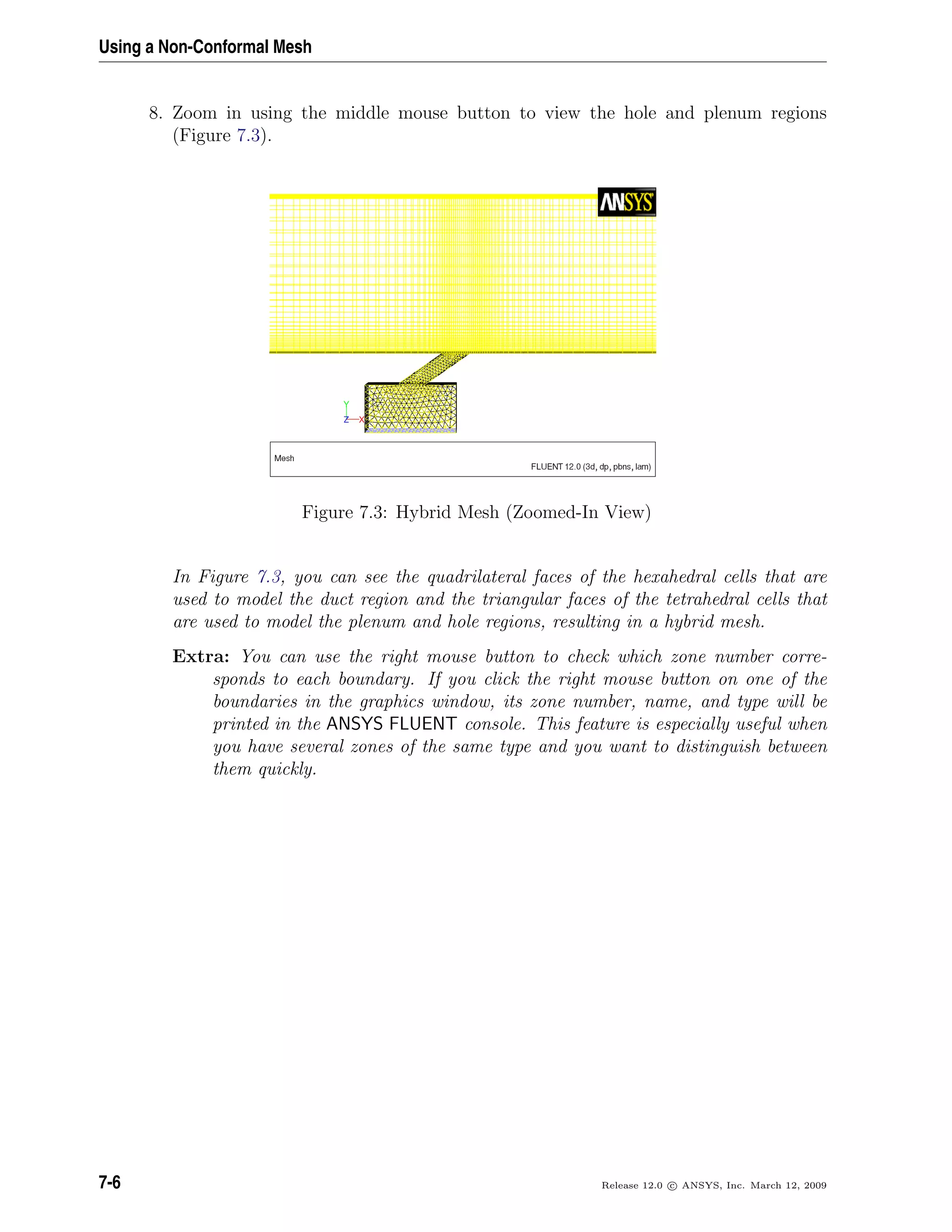 Using a Non-Conformal Mesh
8. Zoom in using the middle mouse button to view the hole and plenum regions
(Figure 7.3).
Figure 7.3: Hybrid Mesh (Zoomed-In View)
In Figure 7.3, you can see the quadrilateral faces of the hexahedral cells that are
used to model the duct region and the triangular faces of the tetrahedral cells that
are used to model the plenum and hole regions, resulting in a hybrid mesh.
Extra: You can use the right mouse button to check which zone number corre-
sponds to each boundary. If you click the right mouse button on one of the
boundaries in the graphics window, its zone number, name, and type will be
printed in the ANSYS FLUENT console. This feature is especially useful when
you have several zones of the same type and you want to distinguish between
them quickly.
7-6 Release 12.0 c ANSYS, Inc. March 12, 2009
 