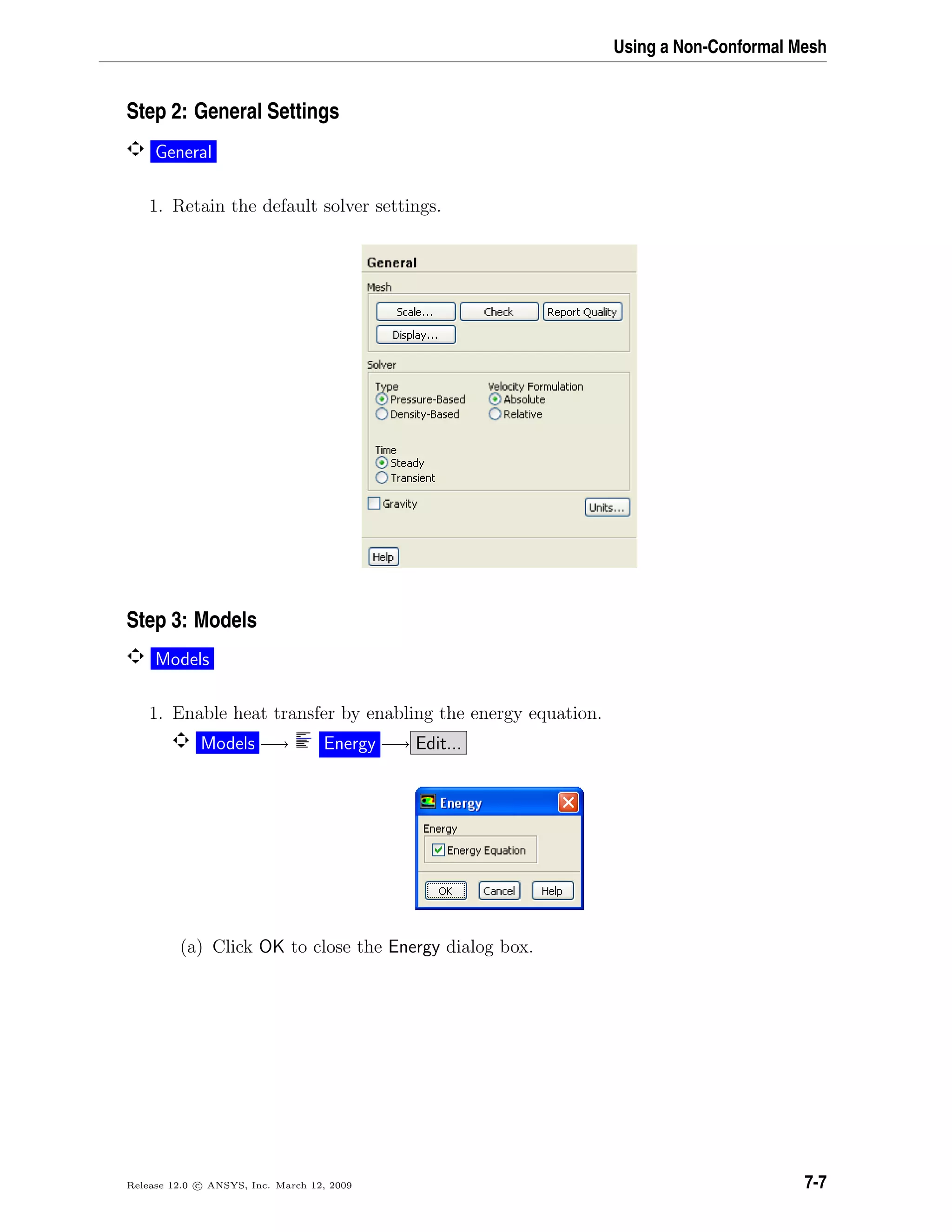 Using a Non-Conformal Mesh
Step 2: General Settings
General
1. Retain the default solver settings.
Step 3: Models
Models
1. Enable heat transfer by enabling the energy equation.
Models −→ Energy −→ Edit...
(a) Click OK to close the Energy dialog box.
Release 12.0 c ANSYS, Inc. March 12, 2009 7-7
 