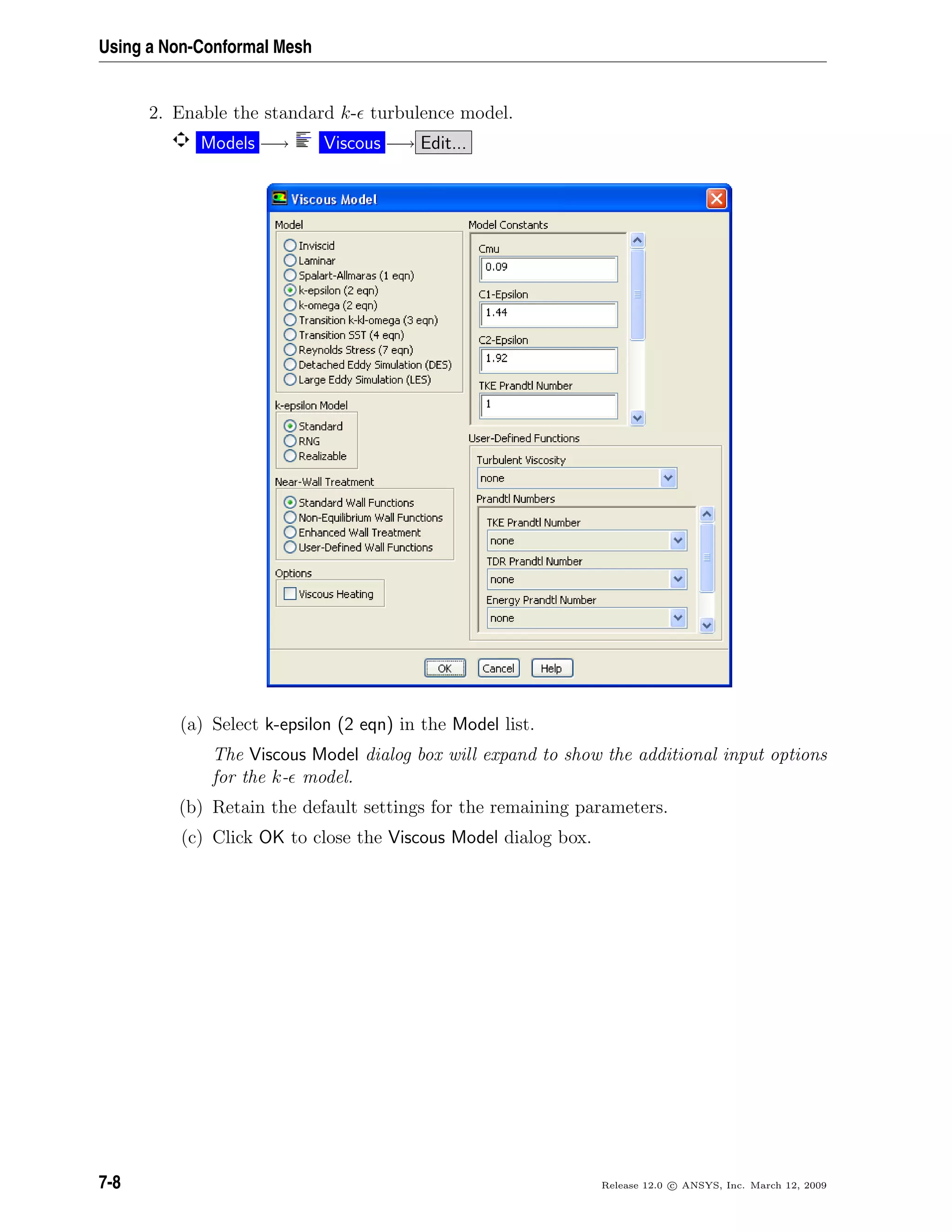 Using a Non-Conformal Mesh
2. Enable the standard k- turbulence model.
Models −→ Viscous −→ Edit...
(a) Select k-epsilon (2 eqn) in the Model list.
The Viscous Model dialog box will expand to show the additional input options
for the k- model.
(b) Retain the default settings for the remaining parameters.
(c) Click OK to close the Viscous Model dialog box.
7-8 Release 12.0 c ANSYS, Inc. March 12, 2009
 