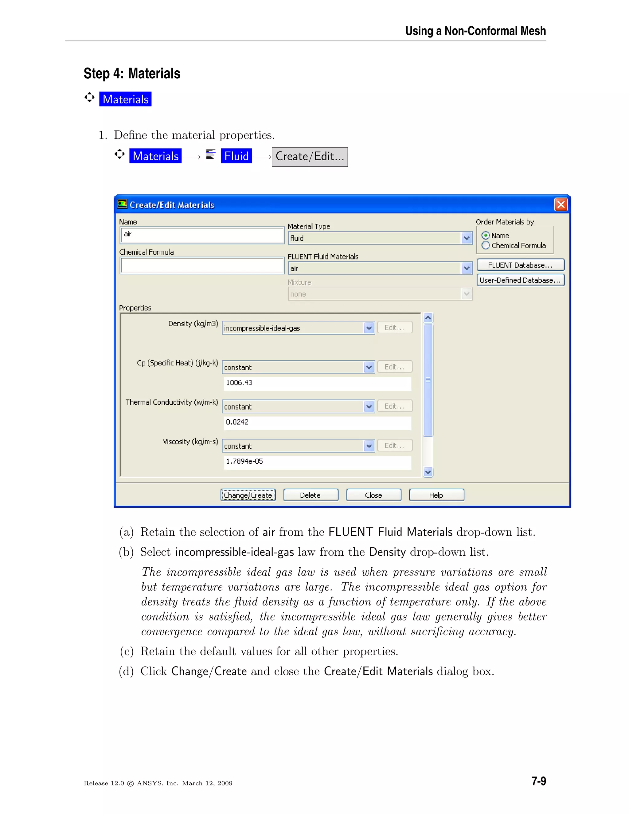 Using a Non-Conformal Mesh
Step 4: Materials
Materials
1. Deﬁne the material properties.
Materials −→ Fluid −→ Create/Edit...
(a) Retain the selection of air from the FLUENT Fluid Materials drop-down list.
(b) Select incompressible-ideal-gas law from the Density drop-down list.
The incompressible ideal gas law is used when pressure variations are small
but temperature variations are large. The incompressible ideal gas option for
density treats the ﬂuid density as a function of temperature only. If the above
condition is satisﬁed, the incompressible ideal gas law generally gives better
convergence compared to the ideal gas law, without sacriﬁcing accuracy.
(c) Retain the default values for all other properties.
(d) Click Change/Create and close the Create/Edit Materials dialog box.
Release 12.0 c ANSYS, Inc. March 12, 2009 7-9
 