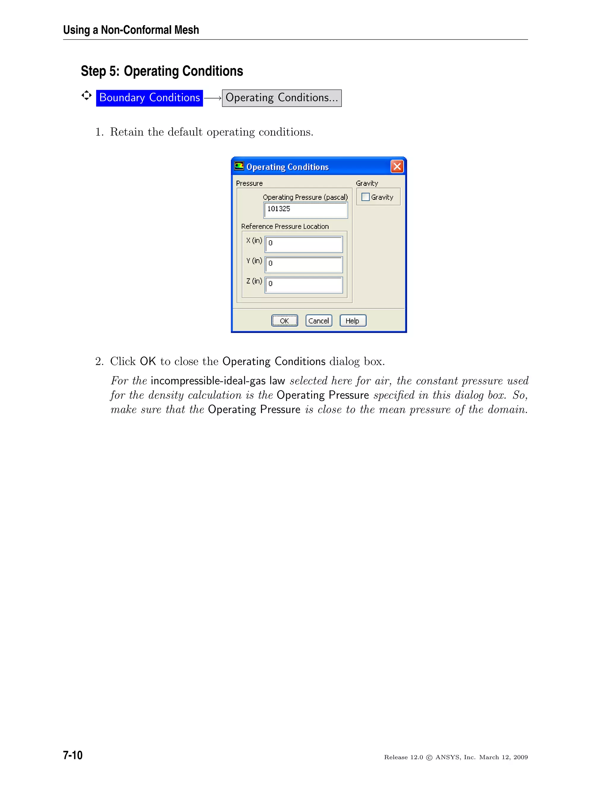 Using a Non-Conformal Mesh
Step 5: Operating Conditions
Boundary Conditions −→ Operating Conditions...
1. Retain the default operating conditions.
2. Click OK to close the Operating Conditions dialog box.
For the incompressible-ideal-gas law selected here for air, the constant pressure used
for the density calculation is the Operating Pressure speciﬁed in this dialog box. So,
make sure that the Operating Pressure is close to the mean pressure of the domain.
7-10 Release 12.0 c ANSYS, Inc. March 12, 2009
 