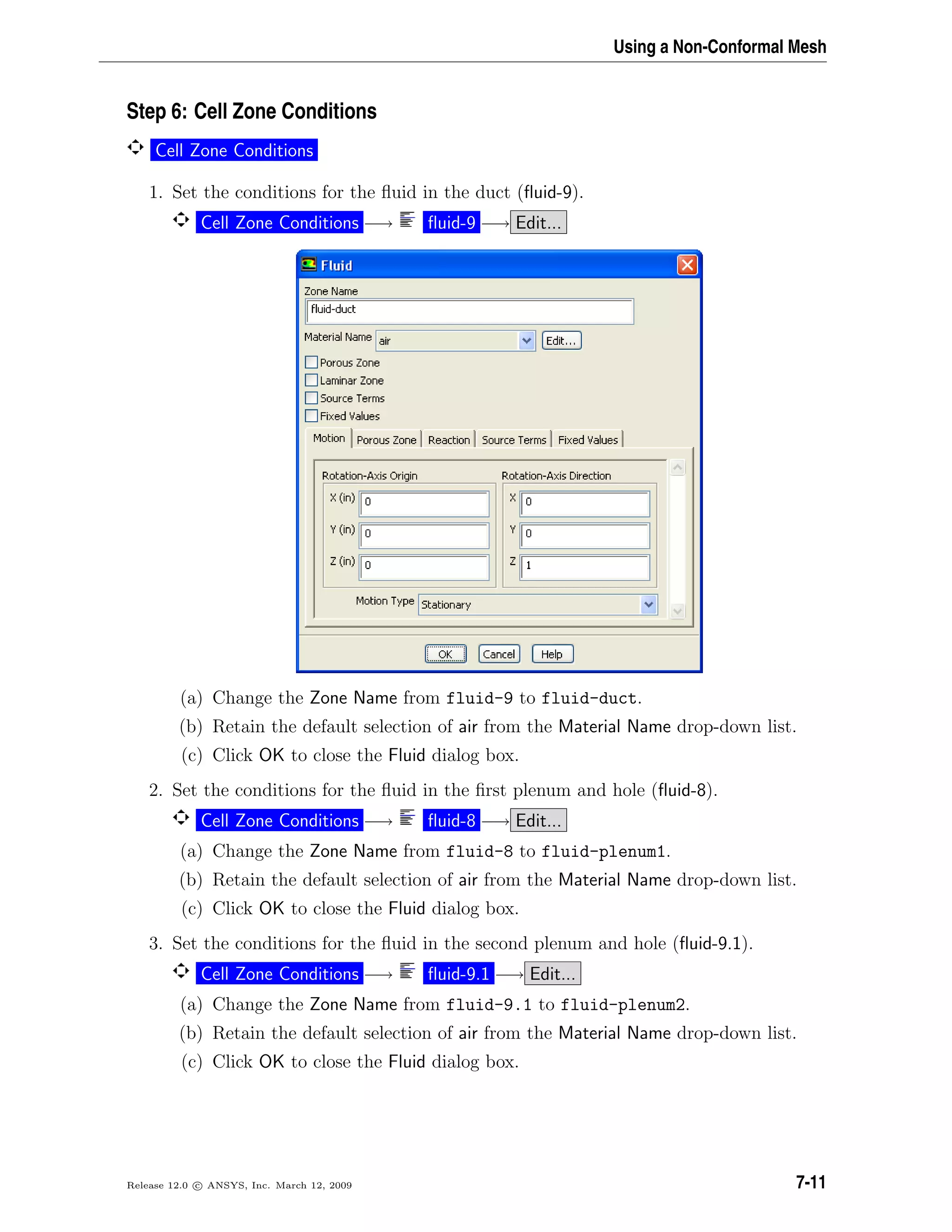 Using a Non-Conformal Mesh
Step 6: Cell Zone Conditions
Cell Zone Conditions
1. Set the conditions for the ﬂuid in the duct (ﬂuid-9).
Cell Zone Conditions −→ ﬂuid-9 −→ Edit...
(a) Change the Zone Name from fluid-9 to fluid-duct.
(b) Retain the default selection of air from the Material Name drop-down list.
(c) Click OK to close the Fluid dialog box.
2. Set the conditions for the ﬂuid in the ﬁrst plenum and hole (ﬂuid-8).
Cell Zone Conditions −→ ﬂuid-8 −→ Edit...
(a) Change the Zone Name from fluid-8 to fluid-plenum1.
(b) Retain the default selection of air from the Material Name drop-down list.
(c) Click OK to close the Fluid dialog box.
3. Set the conditions for the ﬂuid in the second plenum and hole (ﬂuid-9.1).
Cell Zone Conditions −→ ﬂuid-9.1 −→ Edit...
(a) Change the Zone Name from fluid-9.1 to fluid-plenum2.
(b) Retain the default selection of air from the Material Name drop-down list.
(c) Click OK to close the Fluid dialog box.
Release 12.0 c ANSYS, Inc. March 12, 2009 7-11
 