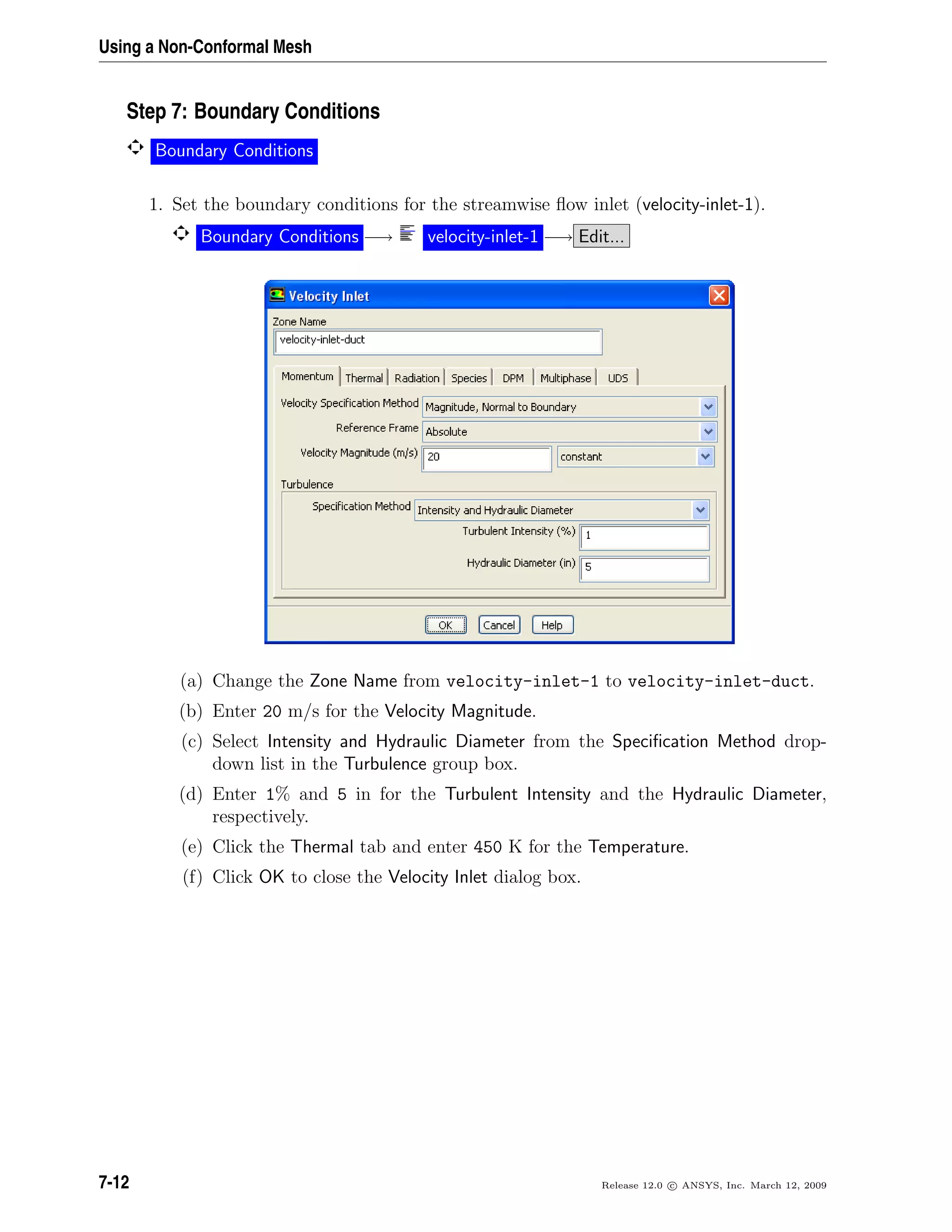 Using a Non-Conformal Mesh
Step 7: Boundary Conditions
Boundary Conditions
1. Set the boundary conditions for the streamwise ﬂow inlet (velocity-inlet-1).
Boundary Conditions −→ velocity-inlet-1 −→ Edit...
(a) Change the Zone Name from velocity-inlet-1 to velocity-inlet-duct.
(b) Enter 20 m/s for the Velocity Magnitude.
(c) Select Intensity and Hydraulic Diameter from the Speciﬁcation Method drop-
down list in the Turbulence group box.
(d) Enter 1% and 5 in for the Turbulent Intensity and the Hydraulic Diameter,
respectively.
(e) Click the Thermal tab and enter 450 K for the Temperature.
(f) Click OK to close the Velocity Inlet dialog box.
7-12 Release 12.0 c ANSYS, Inc. March 12, 2009
 