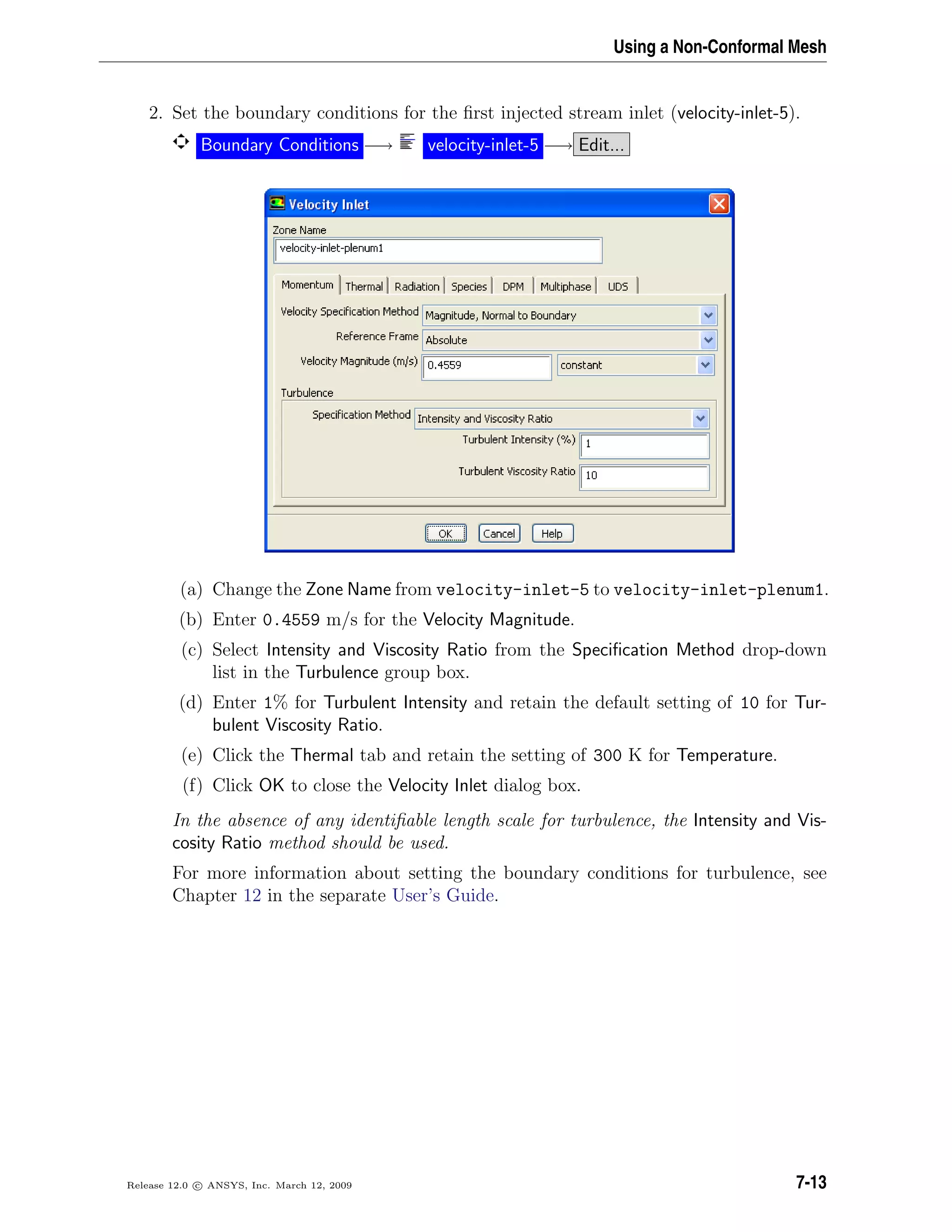 Using a Non-Conformal Mesh
2. Set the boundary conditions for the ﬁrst injected stream inlet (velocity-inlet-5).
Boundary Conditions −→ velocity-inlet-5 −→ Edit...
(a) Change the Zone Name from velocity-inlet-5 to velocity-inlet-plenum1.
(b) Enter 0.4559 m/s for the Velocity Magnitude.
(c) Select Intensity and Viscosity Ratio from the Speciﬁcation Method drop-down
list in the Turbulence group box.
(d) Enter 1% for Turbulent Intensity and retain the default setting of 10 for Tur-
bulent Viscosity Ratio.
(e) Click the Thermal tab and retain the setting of 300 K for Temperature.
(f) Click OK to close the Velocity Inlet dialog box.
In the absence of any identiﬁable length scale for turbulence, the Intensity and Vis-
cosity Ratio method should be used.
For more information about setting the boundary conditions for turbulence, see
Chapter 12 in the separate User’s Guide.
Release 12.0 c ANSYS, Inc. March 12, 2009 7-13
 