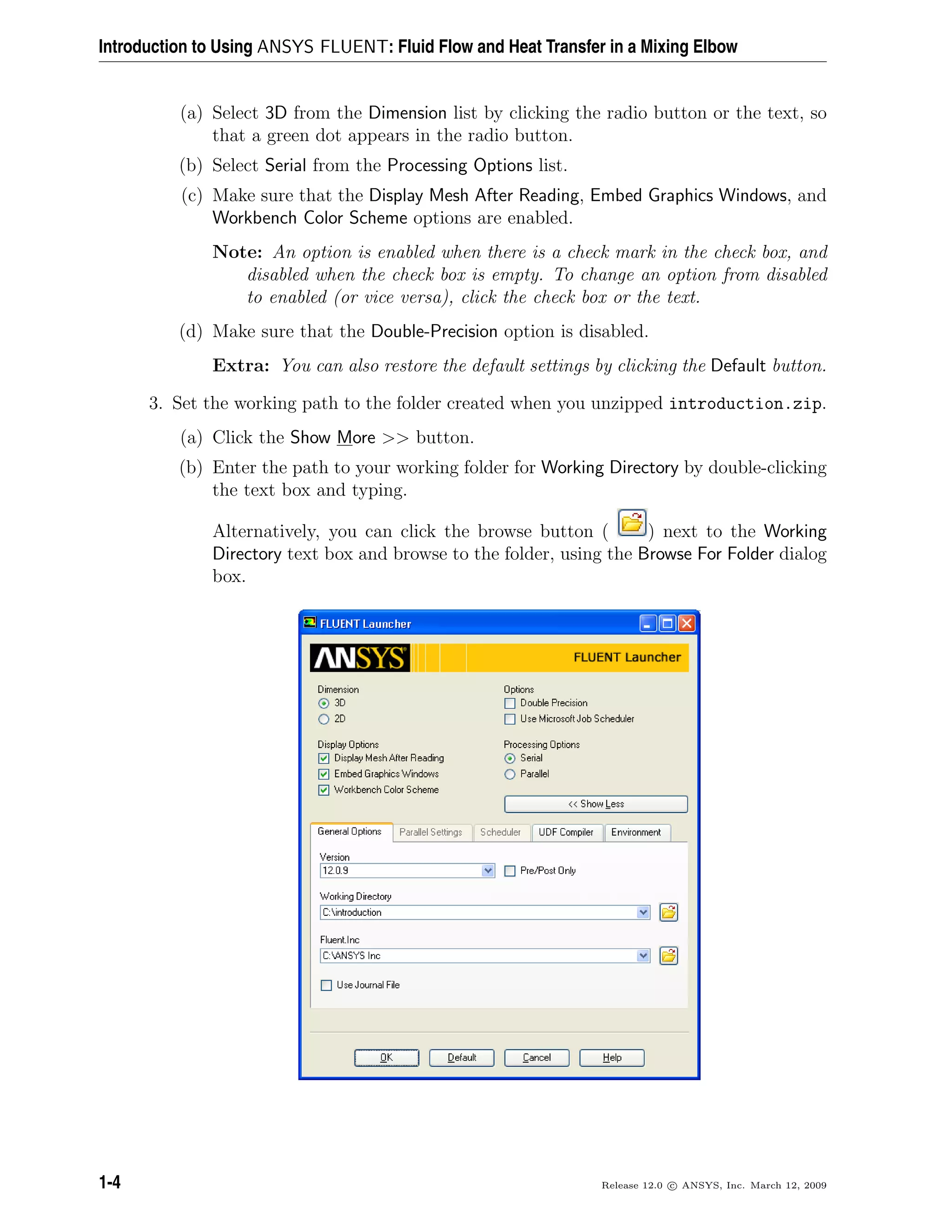 Introduction to Using ANSYS FLUENT: Fluid Flow and Heat Transfer in a Mixing Elbow
(a) Select 3D from the Dimension list by clicking the radio button or the text, so
that a green dot appears in the radio button.
(b) Select Serial from the Processing Options list.
(c) Make sure that the Display Mesh After Reading, Embed Graphics Windows, and
Workbench Color Scheme options are enabled.
Note: An option is enabled when there is a check mark in the check box, and
disabled when the check box is empty. To change an option from disabled
to enabled (or vice versa), click the check box or the text.
(d) Make sure that the Double-Precision option is disabled.
Extra: You can also restore the default settings by clicking the Default button.
3. Set the working path to the folder created when you unzipped introduction.zip.
(a) Click the Show More >> button.
(b) Enter the path to your working folder for Working Directory by double-clicking
the text box and typing.
Alternatively, you can click the browse button ( ) next to the Working
Directory text box and browse to the folder, using the Browse For Folder dialog
box.
1-4 Release 12.0 c ANSYS, Inc. March 12, 2009
 