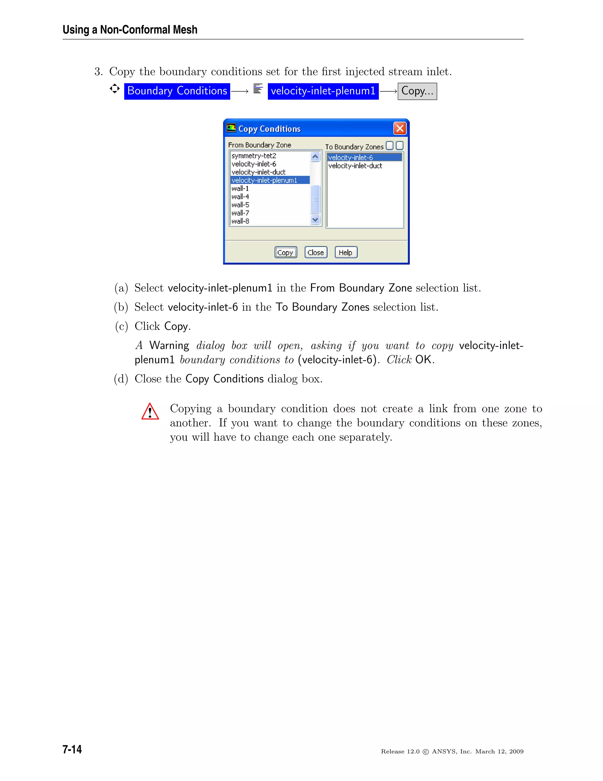 Using a Non-Conformal Mesh
3. Copy the boundary conditions set for the ﬁrst injected stream inlet.
Boundary Conditions −→ velocity-inlet-plenum1 −→ Copy...
(a) Select velocity-inlet-plenum1 in the From Boundary Zone selection list.
(b) Select velocity-inlet-6 in the To Boundary Zones selection list.
(c) Click Copy.
A Warning dialog box will open, asking if you want to copy velocity-inlet-
plenum1 boundary conditions to (velocity-inlet-6). Click OK.
(d) Close the Copy Conditions dialog box.
! Copying a boundary condition does not create a link from one zone to
another. If you want to change the boundary conditions on these zones,
you will have to change each one separately.
7-14 Release 12.0 c ANSYS, Inc. March 12, 2009
 