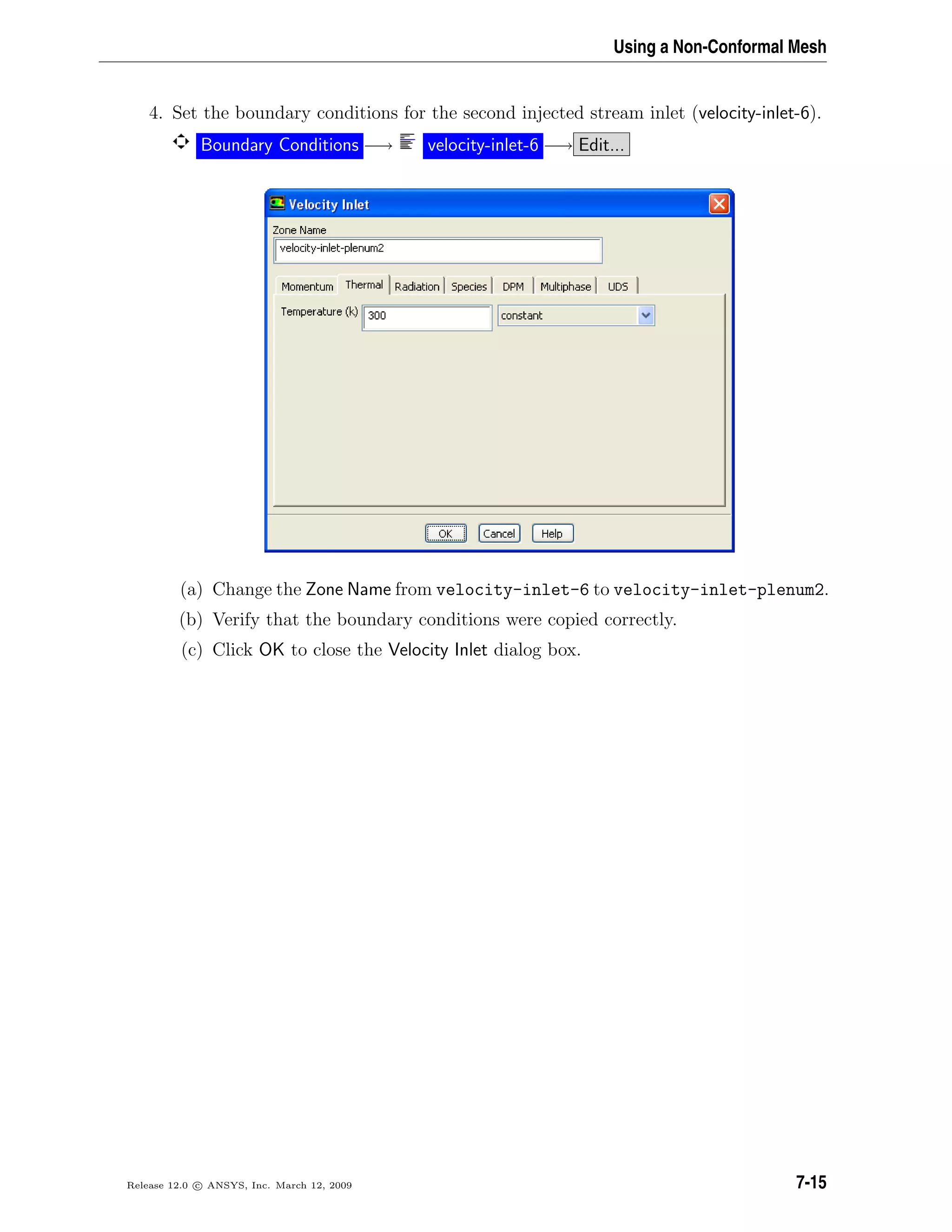 Using a Non-Conformal Mesh
4. Set the boundary conditions for the second injected stream inlet (velocity-inlet-6).
Boundary Conditions −→ velocity-inlet-6 −→ Edit...
(a) Change the Zone Name from velocity-inlet-6 to velocity-inlet-plenum2.
(b) Verify that the boundary conditions were copied correctly.
(c) Click OK to close the Velocity Inlet dialog box.
Release 12.0 c ANSYS, Inc. March 12, 2009 7-15
 