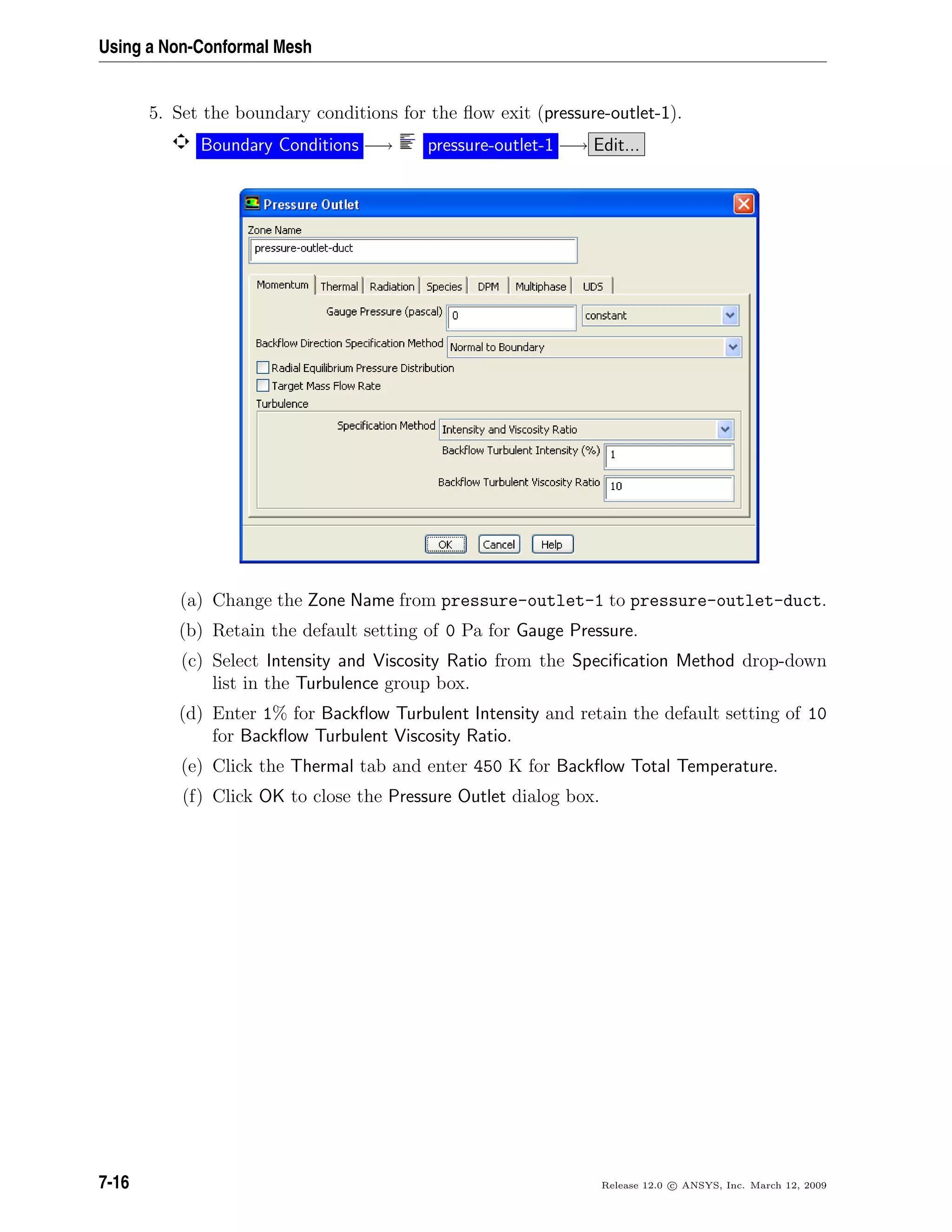 Using a Non-Conformal Mesh
5. Set the boundary conditions for the ﬂow exit (pressure-outlet-1).
Boundary Conditions −→ pressure-outlet-1 −→ Edit...
(a) Change the Zone Name from pressure-outlet-1 to pressure-outlet-duct.
(b) Retain the default setting of 0 Pa for Gauge Pressure.
(c) Select Intensity and Viscosity Ratio from the Speciﬁcation Method drop-down
list in the Turbulence group box.
(d) Enter 1% for Backﬂow Turbulent Intensity and retain the default setting of 10
for Backﬂow Turbulent Viscosity Ratio.
(e) Click the Thermal tab and enter 450 K for Backﬂow Total Temperature.
(f) Click OK to close the Pressure Outlet dialog box.
7-16 Release 12.0 c ANSYS, Inc. March 12, 2009
 
