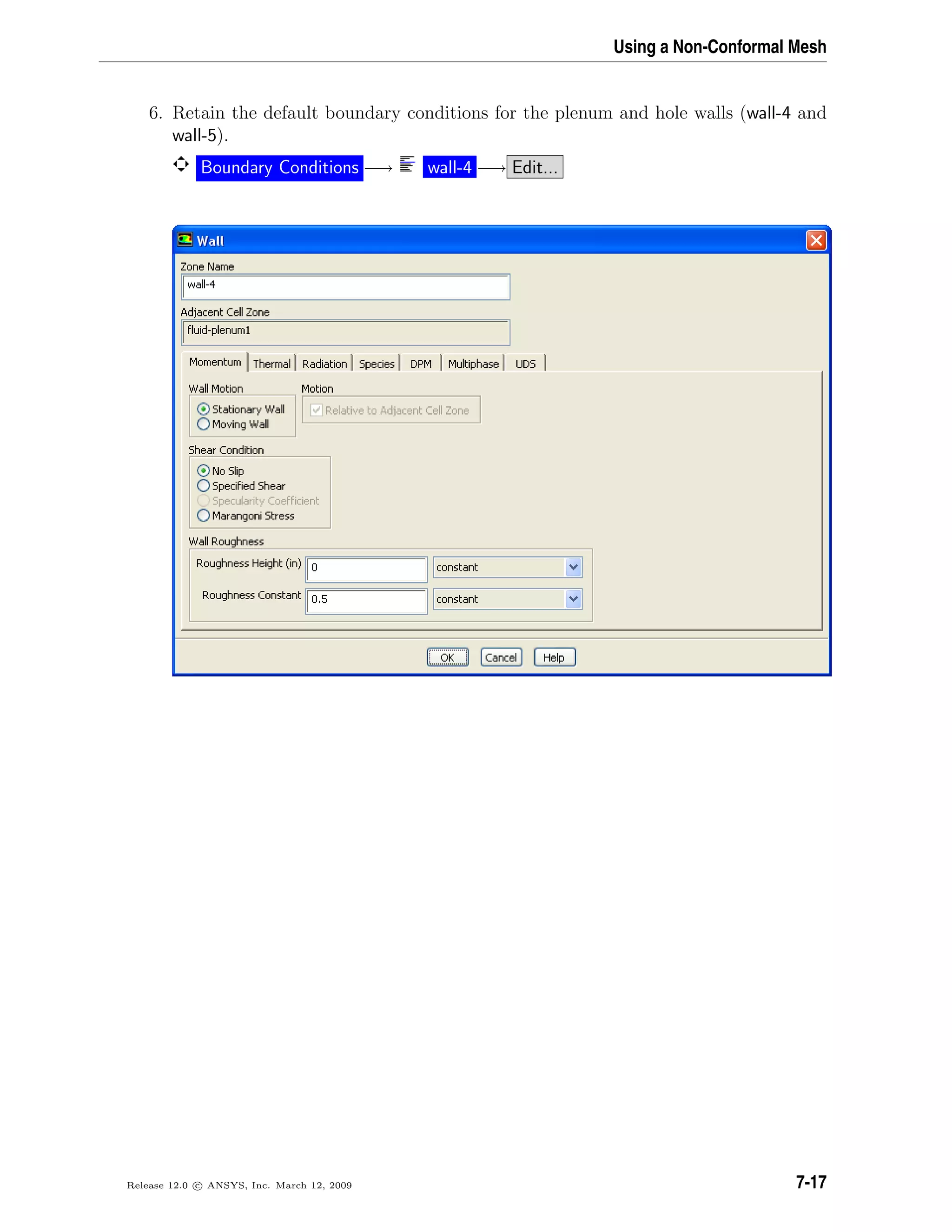 Using a Non-Conformal Mesh
6. Retain the default boundary conditions for the plenum and hole walls (wall-4 and
wall-5).
Boundary Conditions −→ wall-4 −→ Edit...
Release 12.0 c ANSYS, Inc. March 12, 2009 7-17
 