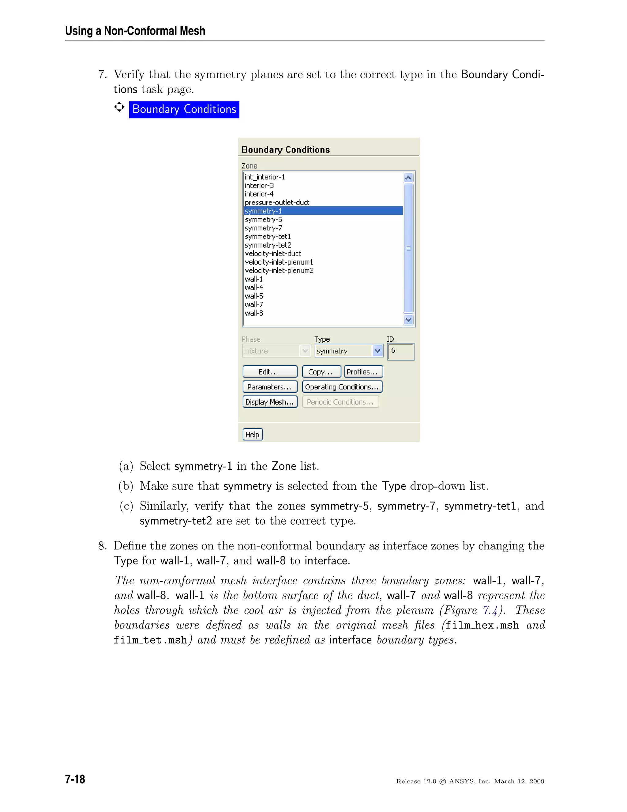 Using a Non-Conformal Mesh
7. Verify that the symmetry planes are set to the correct type in the Boundary Condi-
tions task page.
Boundary Conditions
(a) Select symmetry-1 in the Zone list.
(b) Make sure that symmetry is selected from the Type drop-down list.
(c) Similarly, verify that the zones symmetry-5, symmetry-7, symmetry-tet1, and
symmetry-tet2 are set to the correct type.
8. Deﬁne the zones on the non-conformal boundary as interface zones by changing the
Type for wall-1, wall-7, and wall-8 to interface.
The non-conformal mesh interface contains three boundary zones: wall-1, wall-7,
and wall-8. wall-1 is the bottom surface of the duct, wall-7 and wall-8 represent the
holes through which the cool air is injected from the plenum (Figure 7.4). These
boundaries were deﬁned as walls in the original mesh ﬁles (film hex.msh and
film tet.msh) and must be redeﬁned as interface boundary types.
7-18 Release 12.0 c ANSYS, Inc. March 12, 2009
 