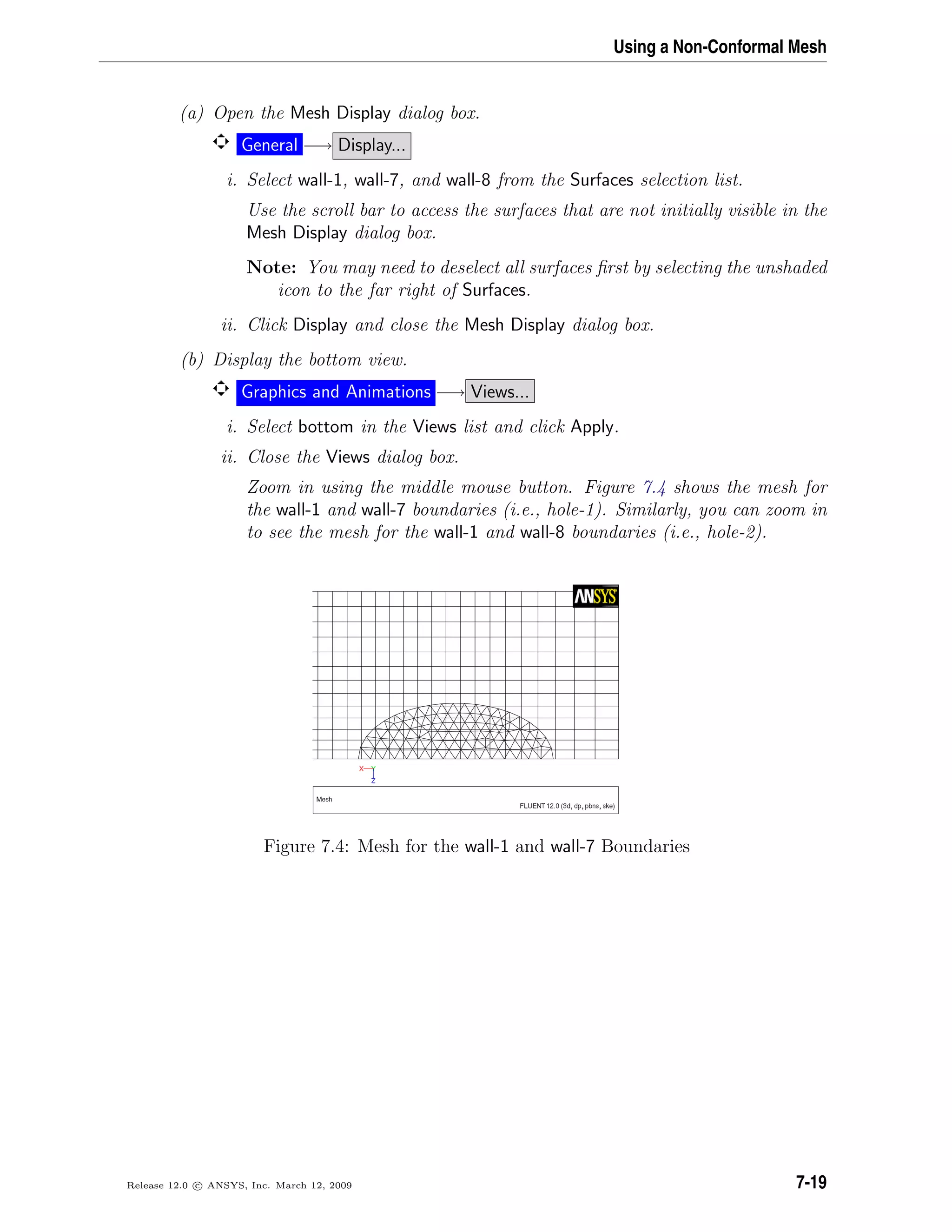 Using a Non-Conformal Mesh
(a) Open the Mesh Display dialog box.
General −→ Display...
i. Select wall-1, wall-7, and wall-8 from the Surfaces selection list.
Use the scroll bar to access the surfaces that are not initially visible in the
Mesh Display dialog box.
Note: You may need to deselect all surfaces ﬁrst by selecting the unshaded
icon to the far right of Surfaces.
ii. Click Display and close the Mesh Display dialog box.
(b) Display the bottom view.
Graphics and Animations −→ Views...
i. Select bottom in the Views list and click Apply.
ii. Close the Views dialog box.
Zoom in using the middle mouse button. Figure 7.4 shows the mesh for
the wall-1 and wall-7 boundaries (i.e., hole-1). Similarly, you can zoom in
to see the mesh for the wall-1 and wall-8 boundaries (i.e., hole-2).
Figure 7.4: Mesh for the wall-1 and wall-7 Boundaries
Release 12.0 c ANSYS, Inc. March 12, 2009 7-19
 