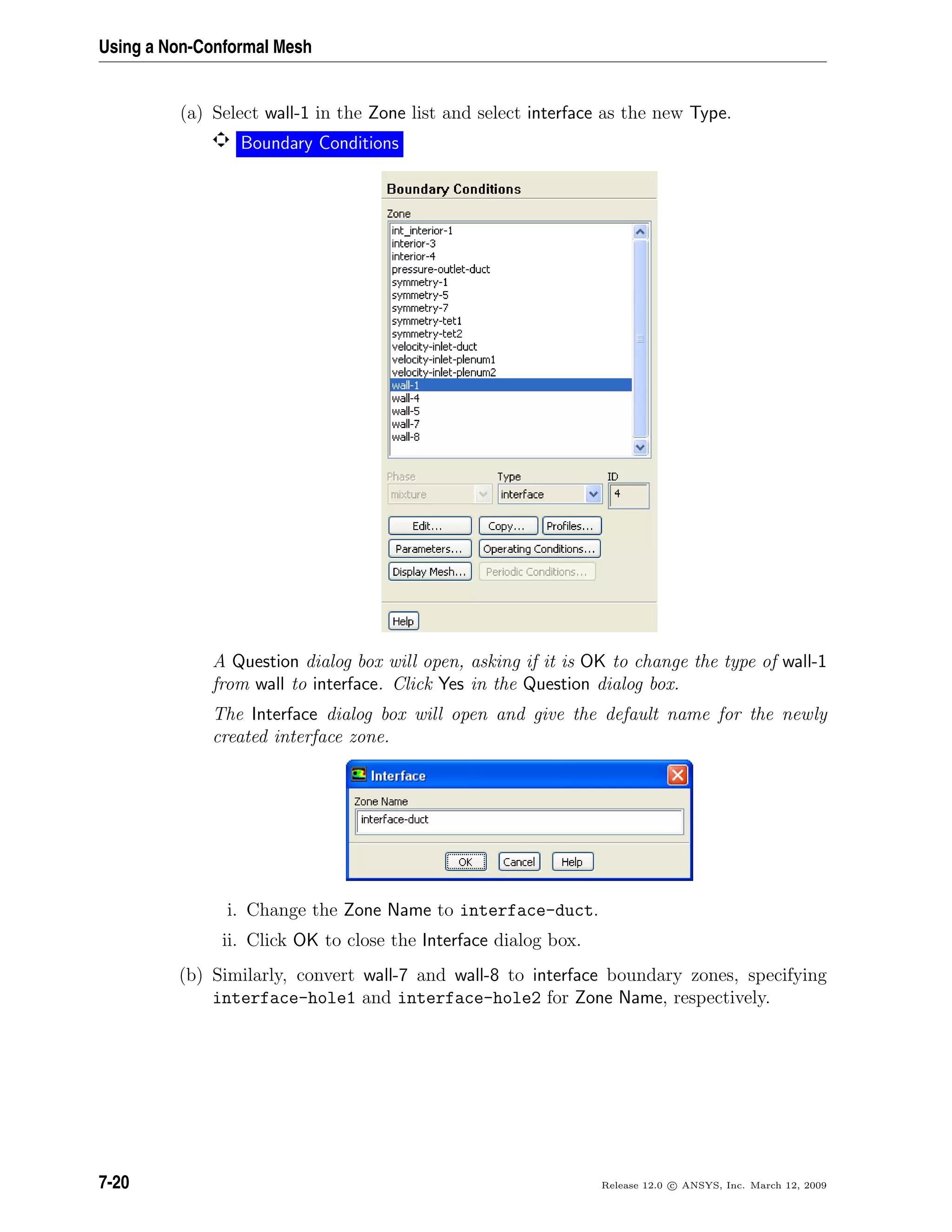 Using a Non-Conformal Mesh
(a) Select wall-1 in the Zone list and select interface as the new Type.
Boundary Conditions
A Question dialog box will open, asking if it is OK to change the type of wall-1
from wall to interface. Click Yes in the Question dialog box.
The Interface dialog box will open and give the default name for the newly
created interface zone.
i. Change the Zone Name to interface-duct.
ii. Click OK to close the Interface dialog box.
(b) Similarly, convert wall-7 and wall-8 to interface boundary zones, specifying
interface-hole1 and interface-hole2 for Zone Name, respectively.
7-20 Release 12.0 c ANSYS, Inc. March 12, 2009
 